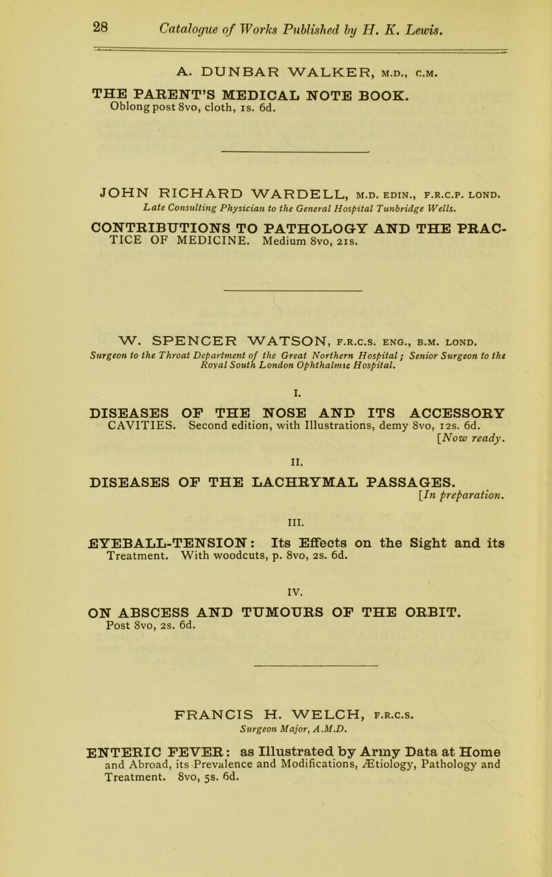 A. DUNBAR WALKER, m.d., c.m. THE PARENT’S MEDICAL NOTE BOOK. Oblong post 8vo, cloth, is. 6d. JOHN RICHARD WARDELL, m.d. edin., f.r.c.p. lond. Late Consulting Physician to the General Hospital Tunbridge Wells. CONTRIBUTIONS TO PATHOLOGY AND THE PRAC- TICE OF MEDICINE. Medium 8vo, 21s. W. SPENCER WATSON, f.r.c.s. eng., b.m. lond. Surgeon to the Throat Department of the Great Northern Hospital; Senior Surgeon to the Royal South London Ophthalmic Hospital. I. DISEASES OF THE NOSE AND ITS ACCESSORY CAVITIES. Second edition, with Illustrations, demy 8vo, 12s. 6d. [Now ready. II. DISEASES OP THE LACHRYMAL PASSAGES. [In preparation. III. EYEBALL-TENSION: Its Effects on the Sight and its Treatment. With woodcuts, p. 8vo, 2S. 6d. IV. ON ABSCESS AND TUMOURS OF THE ORBIT. Post 8vo, 2s. 6d. FRANCIS H. WELCH, f.r.c.s. Surgeon Major, A .M.D. ENTERIC FEVER: as Illustrated by Army Data at Home and Abroad, its-Prevalence and Modifications, .(Eltiology, Pathology and Treatment. 8vo, 5s. fid.