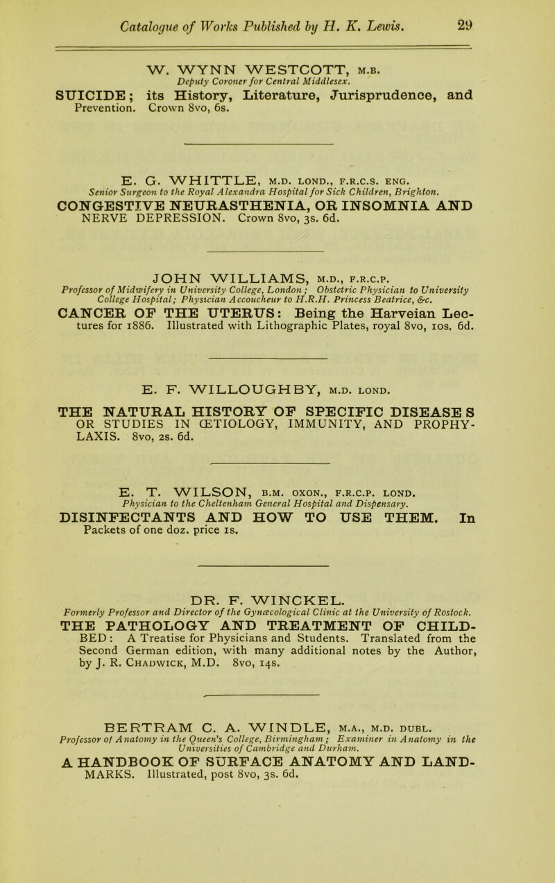 W. WYNN WESTCOTT, m.b. Deputy Coroner for Central Middlesex, SUICIDE; its History, Literature, Jurisprudence, and Prevention. Crown 8vo, 6s. E. G. WHITTLE, M.D. LOND., F.R.C.S. ENG. Senior Surgeon to the Royal Alexandra Hospital for Sick Children, Brighton. CONGESTIVE NEURASTHENIA, OR INSOMNIA AND NERVE DEPRESSION. Crown 8vo, 3s. 6d. JOHN WILLIAMS, m.d., f.r.c.p. Professor of Midwifery in University College, London ; Obstetric Physician to University College Hospital; Physician Accoucheur to H.R.H. Princess Beatrice, &c. CANCER OP THE UTERUS: Being the Harveian Lec- tures for 1886. Illustrated with Lithographic Plates, royal 8vo, los. 6d. E. F. WILLOUGHBY, m.d. lond. THE NATURAL HISTORY OP SPECIPIC DISEASE S OR STUDIES IN CETIOLOGY, IMMUNITY, AND PROPHY- LAXIS. 8vo, 2S. 6d. E. T. WILSON, B.M. oxoN., f.r.c.p. lond. Physician to the Cheltenham General Hospital and Dispensary. DISINPECTANTS AND HOW TO USE THEM. In Packets of one doz. price is. DR. F. WINCKEL. Formerly Professor and Director of the Gyncecological Clinic at the University of Rostock. THE PATHOLOGY AND TREATMENT OP CHILD- BED: A Treatise for Physicians and Students. Translated from the Second German edition, with many additional notes by the Author, by J. R. Chadwick, M.D. 8vo, 14s. BERTRAM C. A. WINDLE, m.a., m.d. duel. Professor of Anatomy in the Queen's College, Birmingham ; Examiner in Anatomy in the Universities of Cambridge and Durham. A HANDBOOK OP SURPACE ANATOMY AND LAND- MARKS. Illustrated, post 8vo, 3s. 6d.