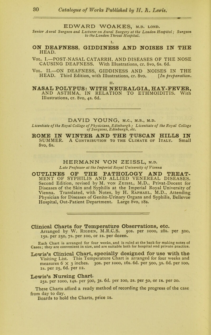 EDWARD W^OAKES, m.d, lond. Senior Aural Surgeon and Lecturer on Aural Surgery at the London Hospital; Surgeon to the London Throat Hospital. I. ON DEAFNESS, GIDDINESS AND NOISES IN THE HEAD. VoL. L—POST-NASAL CATARRH, AND DISEASES OF THE NOSE CAUSING DEAFNESS. With Illustrations, cr. 8vo, 6s. 6d. VoL. II.—ON DEAFNESS, GIDDINESS AND NOISES IN THE HEAD. Third Edition, with Illustrations, cr. 8vo. \^In preparation. II. NASAL POLYPUS: WITH NEURALGIA, HAY-FEVER, AND ASTHMA, IN RELATION TO ETHMOIDITIS. With Illustrations, cr. 8vo, 4s. 6d. DAVID YOUNG, m.c., m.b., m.d. Licentiate of the Royal College of Physicians, Edinburgh ; Licentiate of the Royal College of Surgeons, Edinburgh, etc. ROME IN WINTER AND THE TUSCAN HILLS IN SUMMER. A Contribution to the Climate of Italy. Small 8vo, 6s. HERMANN VON ZEISSL, m.d. Late Professor at the Imperial Royal University of Vienna OUTLINES OF THE PATHOLOGY AND TREAT- MENT OF SYPHILIS AND ALLIED VENEREAL DISEASES. Second Edition, revised by M. voN Zeissl, M.D., Privat-Docent for Diseases of the Skin and Syphilis at the Imperial Royal University of Vienna. Translated, with Notes, by H. Raphael, M.D., Attending Physician for Diseases of Genito-Urinary Organs and Syphilis, Bellevue Hospital, Out-Patient Department. Large 8vo, i8s. Clinical Charts for Temperature Observations, etc. Arranged by W. Rigden, M.R.C.S. 50s. per 1000, 28s. per 500, 15s. per 250, ys. per 100, or is. per dozen. Each Chart is arranged for four weeks, and is ruled at the back for making notes of Cases; they are convenient in size, and are suitable both for hospital and private practice. Lewis’s Clinical Chart, specially designed for use with the Visiting List. This Temperature Chart is arranged for four weeks and measures 6X3 inches. 30s. per 1000, i6s. 6d. per 500, 3s. 6d. per 100, IS. per 25, 6d. per 12. Lewis’s Nursing Chart. 25s. per 1000, 14s. per 500, 3s. 6d. per 100, 2S. per 50, or is. per 20. These Charts afford a ready method of recording the progress of the case from day to day. Boards to hold the Charts, price is.