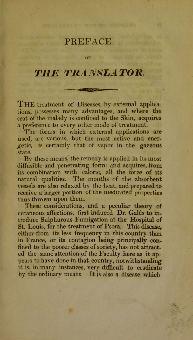 PREFACE OF THE TRANSLATOR. The treatment of Diseases, by external applica- tions, possesses many advantages, and where the seat of the malady is confined to the Skin, acquires a preference to every other mode of treatment. The forms in which external applications are used, are various, but the most active and ener- getic, is certainly that of vapor in the gazeous state. By these means, the remedy is applied in its most diffusible and penetrating form; and acquires, from its combination with caloric, all the force of its natural qualities. The mouths of the absorbent vessels are also relaxed by the heat, and prepared to receive a larger portion of the medicated properties thus thrown upon them. These considerations, and a peculiar theory of cutaneous affections, first induced Dr. Gales to in- troduce Sulphurous Fumigation at the Hospital of St. Louis, for the treatment of Psora. This disease, either from its less frequency in this country than in France, or its contagion being principally con- fined to the poorer classes of society, has not attract- ed the same attention of the Faculty here as it ap- pears to have done in that country, notwithstanding it is, in many instances, very difficult to eradicate by the ordinary means. It is also a disease which