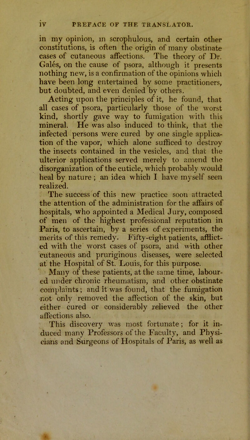 in my opinion, in scrophulous, and certain other constitutions, is often the origin of many obstinate cases of cutaneous affections. The theory of Dr. Gales, on the cause of psora, although it presents nothing new, is a confirmation of the opinions which have been long entertained by some practitioners, but doubted, and even denied by others. Acting upon the principles of it, he found, that all cases of psora, particularly those of the worst kind, shortly gave way to fumigation with this mineral. He was also induced to think, that the infected persons were cured by one single applica- tion of the vapor, which alone sufficed to destroy the insects contained in the vesicles, and that the ulterior applications served merely to amend tlie disorganization of the cuticle, which probably would heal by nature; an idea which I have myself seen realiz^. The success of this new practice soon attracted the attention of the administration for the affairs of hospitals, who appointed a Medical Jury, composed of men of the highest professional reputation in Paris, to ascertain, by a series of experiments, the merits of this remedy. Fifty-eight patients, afflict- ed with the worst cases of psora, and with other cutaneous and pruriginous diseases, were selected af the Hospital of St. Louis, for this purpose. Many of these patients, at the same time, labour- ed under chronic rheumatism, and other obstinate complaints; and if was found, that the fumigation not only removed the affection of the skin, but either cured or considerably relieved the other affections also. This discovery was most fortunate; for it in- duced many Professors of the Faculty, and Physi- cians and Surgeons of Hospitals of Paris, as well as