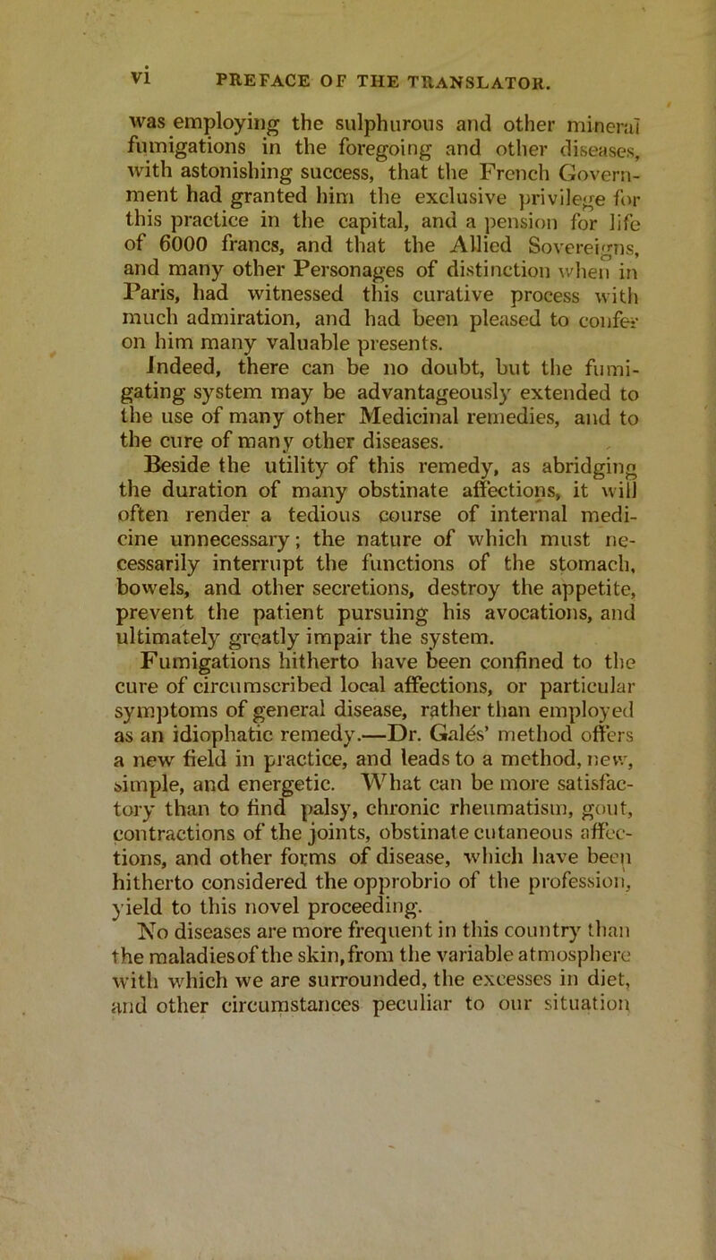 was employing the sulphurous and other mineral fumigations in the foregoing and other diseases, with astonishing success, that tlie French Govern- ment had granted him the exclusive privilege fcM' this practice in the capital, and a pension for life of 6000 francs, and that the Allied Sovereigns, and many other Personages of distinction when in Paris, had witnessed this curative process with much admiration, and had been pleased to confei- on him many valuable presents. Indeed, there can be no doubt, but the fumi- gating system may be advantageously extended to the use of many other Medicinal remedies, and to the cure of many other diseases. Beside the utility of this remedy, as abridging the duration of many obstinate affections, it will often render a tedious course of internal medi- cine unnecessary; the nature of which must ne- cessarily interrupt the functions of the stomach, bowels, and other secretions, destroy the appetite, prevent the patient pursuing his avocations, and ultimately greatly impair the system. Fumigations hitherto have been confined to the cure of circumscribed local affections, or particular symptoms of general disease, rather than employed as an idiophatic remedy.—Dr. Gales’ method offers a new field in practice, and leads to a method, new, simple, and energetic. What can be more satisfac- tory than to find palsy, chronic rheumatism, gout, contractions of the joints, obstinate cutaneous affec- tions, and other forms of disease, which have been hitherto considered the opprobrio of the profession, yield to this novel proceeding. Ko diseases are more frequent in this country than the maladiesof the skin,from the variable atmosphere with which we are surrounded, the excesses in diet, and other circumstances peculiar to our situation
