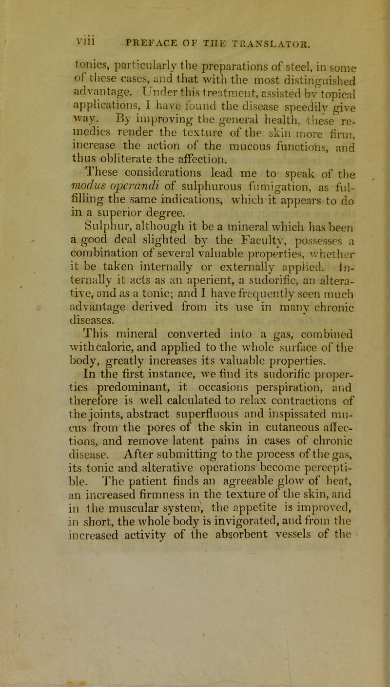 tonics, particularly the preparations of steel, in some of these cases, and that with the most distinguished advantage. Under this treatment, assisted by topical applications, I have found the disease speedily give way. By improving the general health, these re- medies render tlie texture of the skin more firm, increase the action of the mucous functions, and thus obliterate the affection. These considerations lead me to speak of the modus o'pcrandi of sulphurous fumigation, as ful- filling the same indications, which it appears to do in a superior degree. Sulphur, although it be a mineral which has been a good deal slighted by the Faculty, possesses a combination of several valuable properties, Avhether it be taken internally or externally applied. In- ternally it acts as an aperient, a sudorific, an altera- tive, and as a tonic; and I have frequently seen much advantage derived from its use in many chronic diseases. This mineral converted into a gas, combined with caloric, and applied to the wdiole surface of the body, greatly increases its valuable properties. In the first instance, w’^e find its sudorific proper- ties predominant, it occasions perspiration, and therefore is well calculated to relax contractions of the joints, abstract superfluous and inspissated mu- cus from the pores of the skin in cutaneous affec- tions, and remove latent pains in cases of chronic disease. After submitting to the process of the gas, its tonic and alterative operations become percepti- ble. ’J'he patient finds an agreeable glow of heat, an increased firmness in the texture of the skin, and in the muscular system', the appetite is improved, in short, the w'hole body is invigorated, and from the increased activity of the absorbent vessels of the