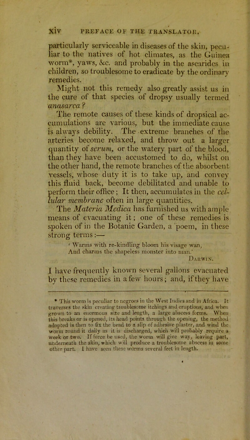 particularly serviceable in diseases of the skin, pecu- liar to the natives of hot climates, as the Guinea worm*, yaws, &sc. and probably in the ascarides in children, so troublesome to eradicate by the ordinary remedies. Might not this remedy also greatly assist us in the cure of that species of dropsy usually termed anasarca'^ The remote causes of these kinds of dropsical ac- cumulations are various, but the immediate cause is always debility. The extreme branches of the arteries become relaxed, and throw out a larger quantity o{se7'um, or the watery part of the blood, than they have been accustomed to do, whilst on the other hand, the remote branches of tlie absorbent vessels, whose duty it is to take up, and convey this fluid back, become debilitated and unable to perform their office; It then, accumulates in tlie cci- lular membrane often in large quantities. The Materia Medica has furnished us with ample means of evacuating it; one of these remedies is spoken of in the Botanic Garden, a poem, in these strong terms:— ‘ Warms with re-kinclling bloom his visage wan. And charms the shapeless monster into man.’ Darwin. I have frequently known several gallons evacuated by these remedies in a few hours; and, if they have • This worm is peculiar to negroes in the West Indies and in Africa. It traverses the skin creating troublesome itchings and eruption.s, and when grown to an enormous size and length, a large abscess forms. When this breaks or is opened, its head points through the opening, the method adopted is tlien to fix the head to a slip of adhesive plaster, and wind the worm round it daily as it is discharged, whicli will probably require a week or two. If force be used, the worm will give way, leaving part, underneath the skin, which will produce a troublesome abscess in some other part. I have st!en these worms several feet in length.