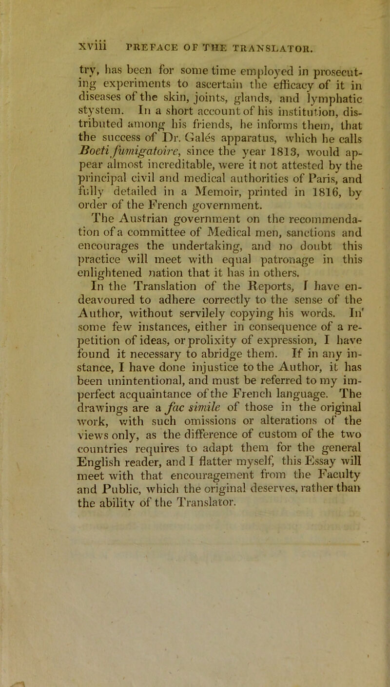 try, has been for some time employed in prosecut- ing experiments to ascertain the efficacy of it in diseases of the skin, joints, glaiids, and lymphatic stystem. In a short account of his institution, dis- tributed among his friends, he informs them, that the success of Dr. Galt^s apparatus, which he calls Boeti fumigatoh'e, since the year 1813, would ap- pear almost increditable, were it not attested by the principal civil and medical authorities of Paris, and fully detailed in a Memoir, printed in 1816, by order of the Freneh government. The Austrian government on the recommenda- tion of a committee of Medical men, sanctions and encourages the undertaking, and no doubt this practice will meet with equal patronage in this enlightened nation that it has in others. In the Translation of the Reports, I have en- deavoured to adhere correctly to the sense of the Author, without servilely copying his words. In' some few instances, either in consequence of a re- petition of ideas, or prolixity of expression, I have found it necessary to abridge them. If in any in- stance, I have done injustice to the Author, it has been unintentional, and must be referred to my im- perfect acquaintance of the French language. The drawings are a fac simile of those in the original work, v/ith such omissions or alterations of the views only, as the difference of custom of the two countries requires to adapt them for the general English reader, and I flatter myself, this Essay will meet with that encouragement from the Faculty and Public, which the original deserves, rather than the ability of the Translator.