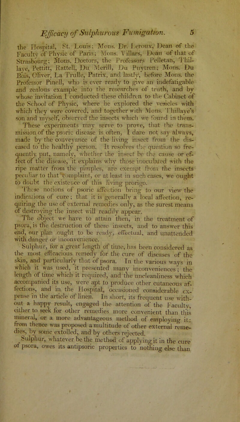 the IJospital, St. Louis; Mons. Dr. I oroux, Dean of the Faculty of physic of Paris; Mons. Villars, Dean of that of Strasbourg; Mons. Doctors, the Professors Pelletah, 'I'hil- lave, Pettitt, Rattell, Du Merill, Du Puytren; Mons. Du Bois, Oliver, La Trulle, Patrix, and lastly*, before Mons. the Professor Pinell, who is ever ready'^ to give an indefatigable and zealous example into the researches of truth, and by whose Invitation I conducted these children to the Cabinet of the School of Phy'sic, where he explored the vesicles with which they were covered, and together with Mons. ThiJlaye’s son and my^self, observed the insects which we found in them. These experiments may serve to prove, that the trans- mission of the psoric disease is often, I dare not say always, made by the conveyance of the living insect from the dis- eased to the healthy person. It resolves t!ie question so fre- quently. put, namely, whether the insect be the cause or ef- fect of the disease, it explains why those inoculated with the ripe matter from the pimples, are exempt from the insects peculiar to tliat 't-omplaint, or at least in such cases, we ought to doubt the existence of this living prorigo. d'hese notions of psoric affection bring to our view the indicaiions of cure; that it is generallv a local affection, re- quiring the use of external remedies only, as the surest means of destroying the insect will readily appear. The object we have to attain then, in the treatment of psora, is the destruction of these insects, and to answer this end, our plan ought to be ready', effectual, and unattended with danger or inconvenience. Sulphur, for a great length of time, has been considered as the most efficacious remedy for the cure of diseases of the skin, and particularly that of psora. In the various ways in which it was used, it pre.sented many inconveniences; the length of time which it required, and the uncleanliness Avhich accompanied its use, were apt to produee other cutaneous af- fections, and in the Plospital, occasioned considerable ex- pense in the article of linen. In short, its frequent use with- out a happy result, engaged the attention of the Faculty, either to seek for other remedies more convenient than this mineral, or a more advantageous method of employing it; from thence was proposed a multitude of other external reme- dies, by some extolled, and by others rejected. Sulphur, whatever be the method of applying it in the cure of psora, owes its antipsoric properties to nothing else than