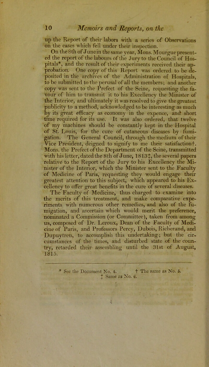 up the Report of their labors with a series of Observations on the cases which fell under their inspection. On the 8th of Junein the same year, Mons. Mourgue present- ed the report of the labours of the Jury to the Council of Hos- pitals*, and the result of their experiments received their ap- probation. One copy of this Report was ordered to be de- posited in the archives of the Administration of Hospitals, to be submitted to the perusal of all the members; and another copy was sent to the Prefect of the Seine, requesting the fa- vour of him to transmit it to his Excellency the Minister of the Interior, and ultimately it was resolved to give the greatest publicity to a method, acknowledged to be interesting as much by its gi-eat efficacy as economy in the expence, and short time required for its use. It was also ordered, that twelve of my machines should be constantly kept in the Hospital of St. Louis, for the cure of cutaneous diseases by fiimi- gation. The General Council, through the medium of their Vice President, deigned to signify to me their satisfaction f. Mons. the Prefect of the Department of the Seine, transmitted with his letter, dated the 8 th of June, 1S13+, the several papers relative to the Report of the Jury to his Excellency the Mi- nister of the Interior, which the Minister sent to the Faculty of Medicine of Paris, requesting they would engage their greatest attention to this subject, which appeared to his Ex- cellency to offer great benefits in the cure of several diseases. The Faculty of Medicine, thus charged to examine into the merits of this treatment, and make comparative expe- riments with numerous other remedies, and mso of the fu- migation, and ascertain which would merit the preference, nominated a Commission (or Committee), taken from among us, composed of Dr. Leroux, Dean of the Faculty of Medi- cine of Paris, and Professors Percy, Dubois, Richerand, and Dupuytren, to accomplish this undertaking; but the cir- cumstances of the times, and disturbed state of the coun- try, retarded their assembling until the 31st of August, 1815. , * Sec the Document No. -t. t The same as No. 5. ^ Same as No. 6.