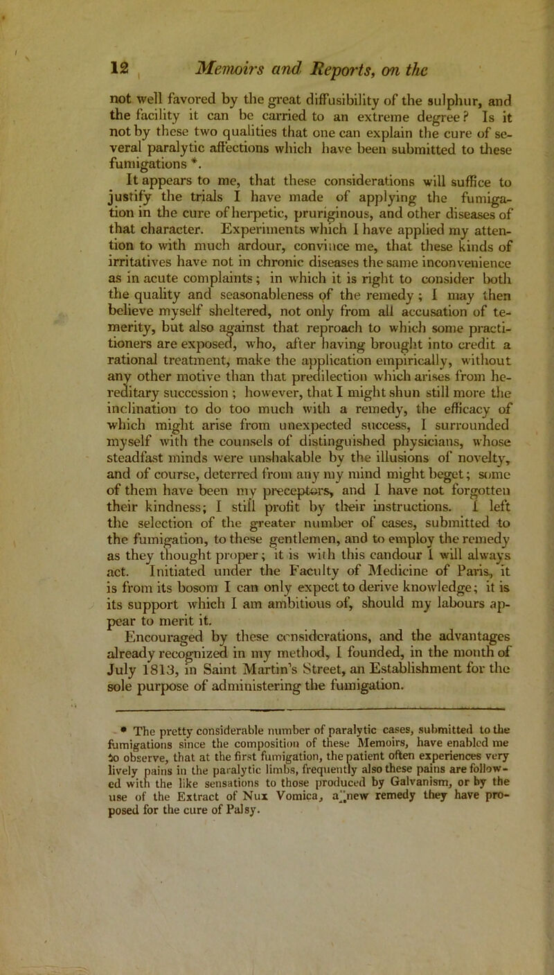 not well favored by the great diffusibillty of the sulphur, and the facility it can be carried to an extreme degree ? Is it not by these two qualities that one can explain the cure of se- veral paralytic aftections which have been submitted to these fumigations *. It appears to me, that these considerations will suffice to justify the trials I have made of applying the fumiga- tion in the cure of herpetic, pruriginous, and other diseases of that character. Experiments which I have applied my atten- tion to with much ardour, convince me, that these kinds of irritatives have not in chronic diseases the same inconvenience as in acute complaints; in which it is right to consider both the quahty and seasonableness of the remedy ; I may then believe myself sheltered, not only from all accusation of te- merity, but also against that reproach to which some practi- tioners are exposed, who, after having brought into credit a rational treatment, make the ajiplication empirically, without any other motive than that predilection which ari.ses from he- reditary succession ; however, that I might shun still more tlie inclination to do too much with a remedy, the efficacy of which might arise from unexpected success, I surrounded myself with the counsels of distinguished physicians, whose steadfast minds were unshakable by the illusions of novelty, and of course, deterred from any my mind might beget; some of them have been my pi-ecepters, and I have not forgotten their kindness; 1 still profit by tlieir instructions. I left the selection of the greater number of cases, submitted to the fumigation, to these gentlemen, and to employ the remedy as they thought proper; it is with this candour 1 will always act. Initiated under the Faculty of Medicine of Paris, it is from its bosom I can only expect to derive knowledge; it is its support which 1 am ambitious of, should my labours ap- pear to merit it. Encouraged by these crnsidcrations, and the advantages already recognized in my method, 1 founded, in the month of July 1813, in Saint Martin’s Street, an Establishment for the sole purpose of administering the fumigation. • The pretty considerable number of paralytic cases, submitted to the fumigations since the composition of these Memoirs, have enabled me tto observe, that at the first fumigation, the patient often experiences very lively pains in the paralytic limbs, frequently also these pains are follow- ed with the like sensations to those produced by Galvanism, or by the use of the Extract of Nux Vomica, a^^new remedy they have pro- posed for the cure of Palsy.