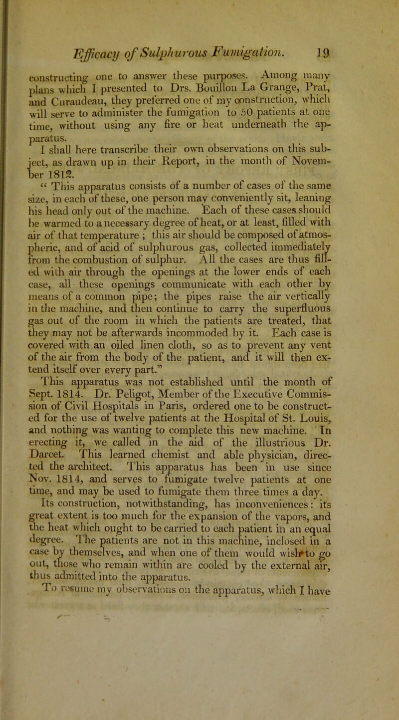 constructing one to answer tliese purposes. Among many j)Ians which I presented to Drs. Bouillon La Grange, Prat, and Curaudeau, they preferred one of my construction, which will serve to administer the fumigation to 50 patients at one time, without using any fire or heat underneath the ap- paratus. 1 shall here transcribe their o\vn observations on this sub- ject, as drawn up in their Report, in the month of Novem- ber 1812. “ This apparatus consists of a number of cases of the same size, in each of these, one person may conveniently sit, leaning his head only out of the machine. Each of these cases should be warmed to a necessary degree of heat, or at least, filled with air of that temperature ; this air should be composed of atmos- pheric, and of acid of sulphurous gas, collected immediately from the combustion of sulphur. All the cases are thus fill- ed with air through the openings at the lower ends of each case, all these openings communicate with each other by means of a common pipe; the pipes raise the air vertically in the machine, and then continue to carry the superfluous gas out of the room in which the patients are treated, that they may not be afterwards incommoded by it. Each case is covered with an oiled linen cloth, so as to prevent any vent of the air from the body of the patient, and it will then ex- tend itself over every part.” This apparatus was not established until the month of Sept. 1814. Dr. Peligot, Member of the Executive Commis- sion of Civil Hospitals in Paris, ordered one to be construct- ed for the use of twelve patients at tlie Hospital of St. Louis, and nothing was wanting to complete this new machine. In erecting it, we called in the aid of the Ulustiious Dr. Darcet. This learned chemist and able physician, direc- ted the architect. I’his appai'atus has been in use since Nov. 1814, and serves to fumigate twelve patients at one time, and may be used to fumigate them three times a day. Its construction, notwithstanding, has inconveniences: its great extent is too much for the expansion of the vapors, and the heat which ought to be carried to each patient in an equal degree. 1 he patients are not in this machine, inclosed in a case by themselves, and when one of them would wish^to go out, those who remain within are cooled by the external air, thus admitted into the apparatus. To rtisume my observations on the apparatus, which I liave