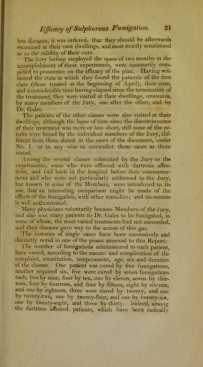 less distance, it was ordered, that they should be afterwards examined at their own dwellings, and most strictly scrutinized as to tlie solidity of their cure. The J urv having employed the space of two months in the accomplishment of these experiments, were necessarily com- pelled to pronounce on the efficacy of the plan. Having wit- nessed the state in which they found the patients of the first class (those treated at the beginning of April), their cure, and a considerable time having elapsed since the termination of the treatment, they were visited at their dwellings, unawares, by many members of the Jury, one after the other, and by Dr. Gales. The patients of the other classes were also visited at their dwellings, although the lapse of time since the discontinuance of their treatment was more or less short, still none of the re- sults were found by the individual members of the Jury, dif- ferent from those stated in the cases of the document, under No. 1. or in any wise to contradict those cases as there stated. Among the several classes submitted by the Jury to the experiments, some who were afflicted with dartrous affec- tions, and had been in the hospital befoi-e their commence- ment and who were not particularly addressed to the Jury, but known to some of the Members, were introduced to its use, that an interesting comparison might be made of the effects of the fumigation, with other remedies ; and its success is well autlienticated. Many physicians voluntarily became Members of the Jury, and also sent many patients to Dr. Gales to be fumigated, in some of whom, the most varied treatments had not succeeded, and their diseases gave way to the action of this gas. -The histories of single cases have been successively and distinctly noted in one of the pieces annexed to this Report. 7 he number of fumigations administered to each patient, have varied, according to the nature and complication of the complaint, constitution, temperament, age, sex and duration of the disease. One patient was cured by five fumigations, another required six, five were cured by seven fumigations each, two by nine, four by ten,^one by eleven, seven by thir- teen, four by fourteen, and four by fifteen, eight by sixteen, and one by eighteen, three were cured by twenty, and one by twenty-two, one by twenty-four, and one by twenty-six, one by twenty-eight, and three by thirty. Indeed, among the dartrous affected patients, which have been radically