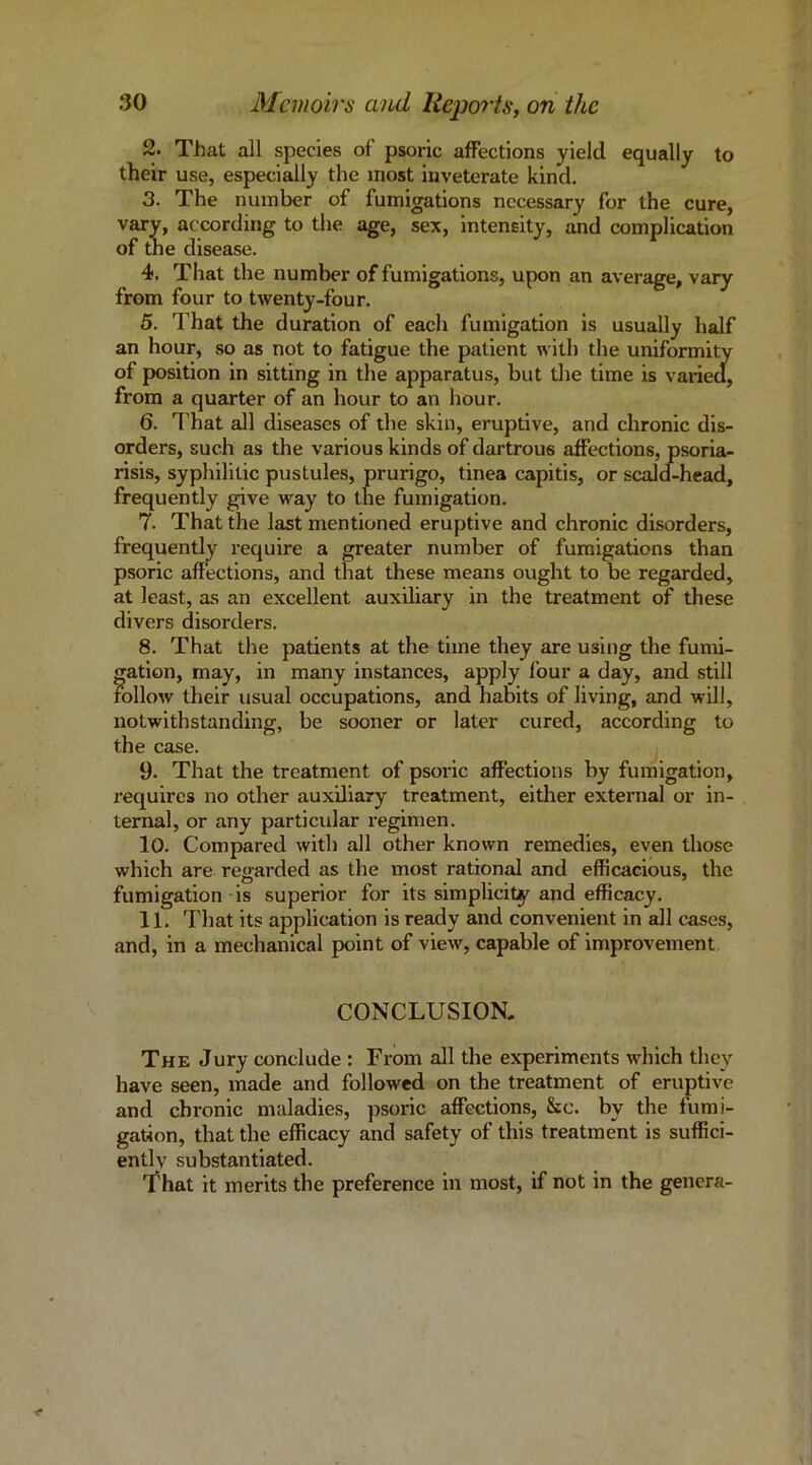 2. That all species of psoric affections yield equally to their use, especially the most inveterate kind. 3. The number of fumigations necessary for the cure, vary, according to the age, sex, intensity, and complication of the disease. 4. That the number of fumigations, upon an average, vary from four to twenty-four. 5. That the duration of each fumigation is usually half an hour, so as not to fatigue the patient with the uniformity of position in sitting in the apparatus, but the time is varied, from a quarter of an hour to an hour. 6. I’hat all diseases of the skin, eruptive, and chronic dis- orders, such as the various kinds of dartrous affections, psoria- risis, syphilitic pustules, prurigo, tinea capitis, or scald-head, frequently give way to the fumigation. 7. That the last mentioned eruptive and chronic disorders, frequently require a greater number of fumigations than psoric affections, and that these means ought to be regarded, at least, as an excellent auxiliary in the treatment of these divers disorders. 8. That the patients at the time they are using the fumi- gation, may, in many instances, apply four a day, and still follow their usual occupations, and habits of living, and will, notwithstanding, be sooner or later cured, according to the case. 9. That the treatment of psoric affections by fumigation, requires no other auxiliary treatment, either external or in- ternal, or any particular regimen. 10. Compared with all other known remedies, even those which are regarded as the most rational and efficacious, the fumigation is superior for its simplicity and efficacy. 11. That its application is ready and convenient in all cases, and, in a mechanical point of view, capable of improvement CONCLUSION- The Jury conclude : From all the experiments which they have seen, made and followed on the treatment of eruptive and chronic maladies, psoric affections, &c. by the fumi- gation, that the efficacy and safety of this treatment is suffici- ently substantiated. That it merits the preference in most, if not in the genera-