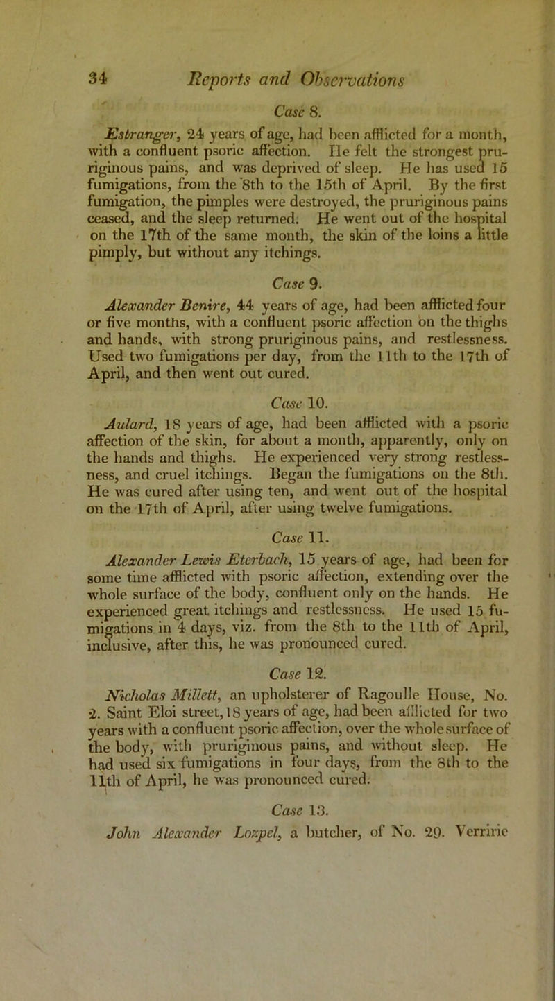Case 8. Esbranger, 24s years of age, had been afflicted for a month, with a confluent psoric affection. He felt the strongest pru- riginous pains, and was deprived of sleep. He has usea 15 fumigations, from the 8th to the 15th of April. By the first fumigation, the pimples were destroyed, the pruriginous pains ceased, and the sleep returned. He went out of the hospital < on the l7th of the same month, the skin of the loins a little pimply, but without any itchings. Case 9. Alexander Benire, 44 years of age, had been afflicted four or five months, with a confluent psoric affection bn the thighs and hands, with strong pruriginous pains, and restlessness. Used two fumigations per day, from the 11th to the 17th of April, and then went out cured. Case 10. Aulard, 18 years of age, had been afflicted with a psoric affection of the skin, for about a month, apparently, only on the bands and thighs. He experienced very strong restles.s- ness, and cruel itchings. Began the fumigations on the 8th. He was cured after using ten, and went out of the hospital on the 17th of April, after using twelve fumigations. Case 11. Alexander Lewis Eierhach, 15 years of age, had been for some time afflicted with psoric affection, extending over the whole surface of the body, confluent only on the hands. He experienced great itchings and restlessness. He used 15 fu- migations in 4 days, viz. from the 8th to the lllh of April, inclusive, after this, he was pronounced cured. Case 12. Nicholas Millett, an upholsterer of Ragoulle House, No. 2. Saint Eloi street, 18 years of age, had been allUcted for two years with a confluent psoric affection, over the whole surface of the body, with pruriginous pains, and Avithout sleep. He had used six fumigations in four days, from the 8th to the 11th of April, be was pronounced cured. Case 1.‘3. John Alexander Lozpely a butcher, of No. 29. Verririe