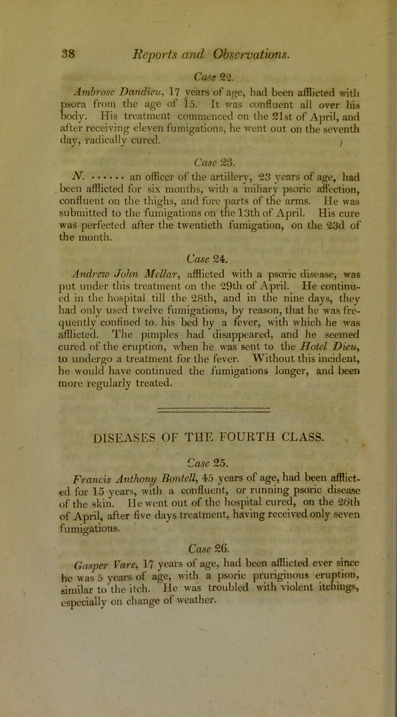 Ca^e 22. Ambrose Dandiev, 17 years of age, had been afflicted witli f)sora from the age of 15. It was confluent all over his K)dy. His treatment commenced on the 21st of April, and after receiving eleven fumigations, he went out on the seventh day, radically cured. j Case 23. N. an officer of the artillery, 23 years of age, had been afflicted for six months, with a miliary psoric affection, confluent on the thighs, and fore parts of the arms. He was submitted to the fumigations on the l3th of April. His cure was perfected after the twentieth fumigation, on the 23d of the month. Case 24. Andrew John Mellar, afflicted with a psoric disease, was put under this treatment on the 29th of April. He continu- ed in the hospital till the 2Sth, and in the nine days, they had only used twelve fumigations, by reason, that he was fre- quently conflned to, his bed by a fever, with which he was afilicted. The pimples had disappeared, and he seemed cured of the eruption, when he was sent to the Hotel Dieu, to undergo a treatment for the fever. Without this incident, he would have continued the fumigations longer, and been more regularly treated. DISEASES OF THE FOURTH CLASS. . I Case 25. Francis Anthony Bontell^ 45 years of age, had been afflict- ed for 15 years, with a confluent, or running psoric disease of the skin. He went out of the hospital cured, on the 2()th of April, after five days treatment, having received only seven fumigations. Case 26. Gasper Vare^ 17 years of age, had been afflicted ever since he was 5 years of age, with a psoric pruriginous eruption, similar to'the itch. He was troubled with violent itchings, especially on change of weather.
