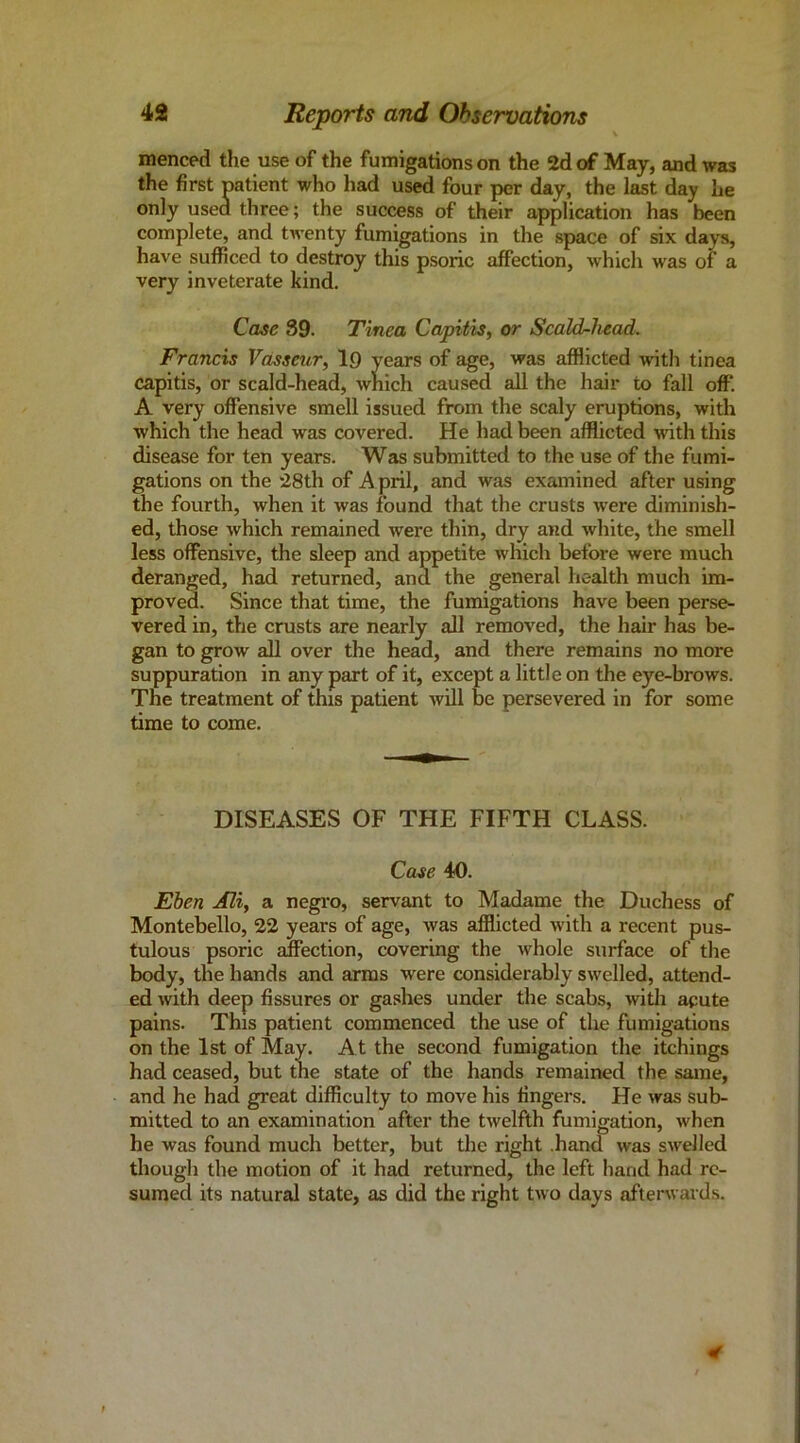 \ menced the use of the fumigations on the 2d of May, and was the first patient who had used four per day, the last day he only used three; the success of their application has been complete, and twenty fumigations in the space of six days, have sufficed to destroy this psoric affection, which was of a very inveterate kind. Case 39. Tinea Capitis, or Scald-head. Francis Vasseur, 19 years of age, was afflicted with tinea capitis, or scald-head, which caused all the hair to fall off. A very offensive smell issued from the scaly eruptions, with which the head was covered. He had been afflicted with this disease for ten years. Was submitted to the use of the fumi- gations on the 28th of A pril, and was examined after using the fourth, when it was found that the crusts were diminish- ed, those which remained were thin, dry and white, the smell less offensive, the sleep and appetite which before were much deranged, had returned, and the general health much im- proved. Since that time, the fumigations have been perse- vered in, the crusts are nearly all removed, the hair has be- gan to grow all over the head, and there remains no more suppuration in any part of it, except a little on the eye-brows. The treatment of this patient will be persevered in for some time to come. DISEASES OF THE FIFTH CLASS. Case 40. Ehen Mi, a negi-o, servant to Madame the Duchess of Montebello, 22 years of age, was afflicted with a recent pus- tulous psoric alfection, covering the whole surface of the body, the hands and arms were considerably swelled, attend- ed with deep fissures or gashes under the scabs, witli acute pains. This patient commenced the use of the fumigations on the 1st of May. At the second fumigation the itchings had ceased, but the state of the hands remained the same, and he had great difficulty to move his fingers. He was sub- mitted to an examination after the twelfth fumigation, when he was found much better, but tlie right .hand was swelled though the motion of it had returned, the left hand had re- sumed its natural state, as did the right two days afterwards.