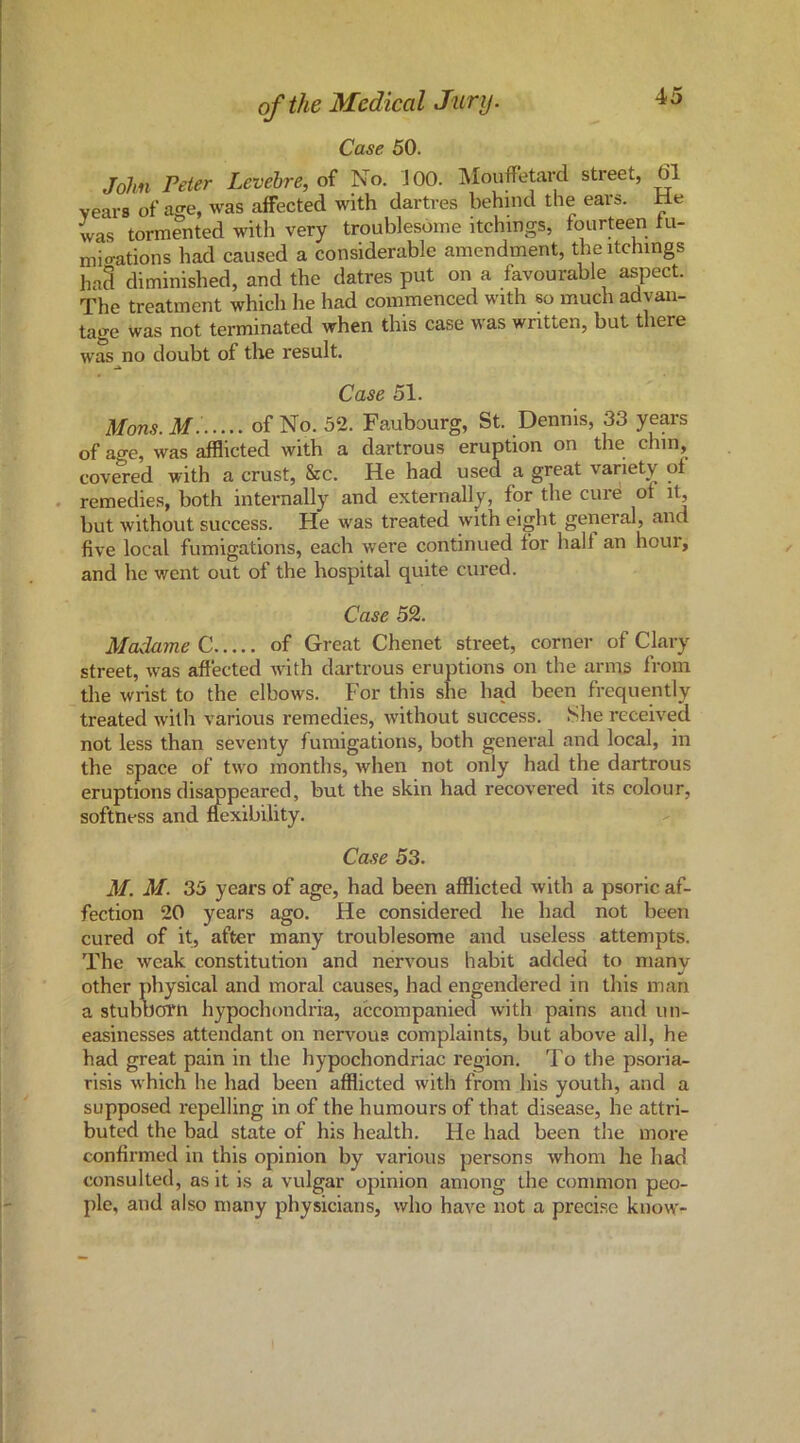 Case 50. John Peter Levebre, of No. JOO. IMouffetard street, 61 veai-B of ao-e, was affected with dartres behind the ears. He was tormented with very troublesome itchings, fourteen fu- mio-ations had caused a considerable amendment, the itchings haS diminished, and the datres put on a favourable aspect. The treatment which he had commenced with so much advan- tage was not terminated when this case was written, but there was no doubt of the result. Case 51. Mons. M: of No. 52. Faubourg, St. Dennis, 33 years of age, was afflicted with a dartrous eruption on the chin, covered with a crust, &c. He had used a great variety of . remedies, both internally and externally, for the cure of i^ but without success. He was treated with eight general, and five local fumigations, each were continued for half an hour, and he went out of the hospital quite cured. Case 52. Madame C of Great Chenet street, corner of Clary street, was affected with dartrous eruptions on the arms from the wrist to the elbows. For this she had been frequently treated with various remedies, without success. She received not less than seventy fumigations, both general and local, in the space of two months, when not only had the dartrous eruptions disappeared, but the skin had recovered its colour, softness and flexibility. Case 53. M. M. 35 years of age, had been afflicted with a psoric af- fection 20 years ago. He considered he had not been cured of it, after many troublesome and useless attempts. The weak constitution and nervous habit added to many other physical and moral causes, had engendered in this man a stuboorn hypochondria, accompanied with pains and un- easinesses attendant on nervous complaints, but above all, he had great pain in the hypochondriac region. To the psoria- risis which he had been afflicted with from his youth, and a supposed repelling in of the humours of that disease, he attri- buted the bad state of his health. He had been the more confirmed in this opinion by various persons whom he had consulted, as it is a vulgar opinion among the common peo- ple, and also many physicians, who have not a precise know-