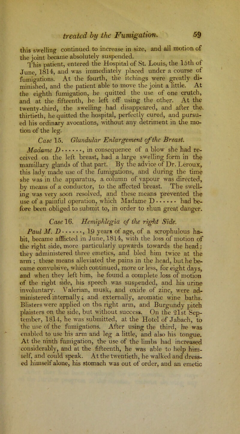 this swelling continued to increase in size, and all motion of the joint became absolutely suspended. I’his patient, entered the Hospital of St. Louis, the loth of June, 1814, and was immediately placed under a course of fumigations. At the fourth, the itchings were ^eatly di- minl^ed, and the patient able to move the joint a little. At the eighth fumigation, he quitted the use of one crutch, and at the fifteenth, he left off using the other. At the twenty-third, the swelling had disappeared, and after the. thirtieth, he quitted the hospital, perfectly cured, and pursu- ed his ordinary avocations, -without any detriment in the mo- tion of the leg. Case 15. Glandular Enlargement of the Breast. Madame D , in consequence of a blow she had re- ceived on the left breast, had a large swelling form in the mamillary glands of that part. By the advice of Dr. Leroux, this lady made use of the fumigations, and during the time she was in the apparatus, a column of vapour was directed, by means of a conductor, to the affected breast. The swell- ing was very soon resolved, and these means prevented the use of a painful operation, which Madame D had be- fore been obliged to submit to, in order to shun great danger. Case 16. Hemiphlegia of the right Side. Paul M. D , 19 years of age, of a scrophulous ha- bit, became afflicted in June, 1814, with the loss of motion of the right side, more particularly upwards towards the head: they administered three emetics, and bled him twice at the arm ; these means alleviated the pains in the head, but he be- came convulsive, which continued, more or less, for eight days, and when they left him, he found a complete loss of motion of the right side, his speech was suspended, and his urine involuntary. Valerian, musk, and oxide of zinc, were ad- ministered internally; and externally, aromatic wine baths. Blisters were applied on the. right arm, and Burgundy pitch plaisters on the side, but without success. On the 21 st Sep- tember, I8l4, he was submitted, at the Hotel of Jabach, to the use of the fumigations. After using the third, he was enabled to use his arm and leg a little, and also his tongue. At the ninth fumigation, the use of the limbs had increased considerably, and at the fifteenth, he was able to help him- self, and could speak. At the twentieth, he walked and dress- ed himself alone, his stomach was out of order, and an emetic