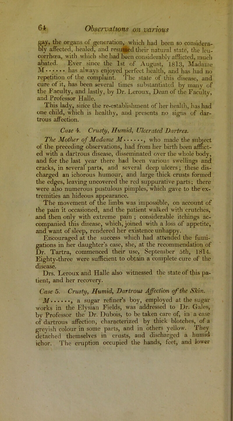 gay, the organs of generation, wliich had been so considera- bly affected,-liealod, and resumed their natural state, the Icu- corrh(Ea, with which she had been considerably afflicted, much abated. Ever since the 1st of August, 1813, Madame M has always enjoyed perfect health, and has had no repetition of the complaint. 'I’he state of this disease, and cure of it, has been several times substantiated by many of the Faculty, and lastly, by Dr. Leroux, Dean of the Faculty, and Professor Plalle. This lady, since the re-cstablislnnent of her health, has had one child, which is healthy, and presents no signs of dar- trous affection. Case 4. Crusty, Humid, Ulcerated Dartres. The Mother of Madame M , who made the sul^ect of the preceding observations, had from her birth been afflict- ed with a dartrous disease, disseminated over the whole body, and for the last year there had been variou.s swellings and cracks, in several parts, and several deep ulcers; these dis- charged an ichorous humour, and large thick crusts formed the edges, leaving uncovered the red suppurative parts; there were also numerous pustulous pimples, which gave to the ex- tremities an hideous appearance. 'I'he movement of tne limbs was impossible, on account of the pain it occasioned, and the patient walked with crutches, and then only with extreme pain ; considerable itchings ac- companied this disease, which, joined with a loss of appetite, and want of sleep, rendered her existence unhappy. Encouraged at the success which had attended the fumi- gations in her daughter’s case, she, at the recommendation of Dr. Tartra, commenced their use, September 5th, 1814. Eighty-three were sufficient to obtain a complete cure of the disease. Drs. Leroux and Halle also -witnessed the state of this pa- tient, and her recovery. Case 5. Crusty, Humid, Dartrous Affection of the Skin. M , a sugar refiner’s boy, employed at the sugar works in the Elysian Fields, was addressed to Dr. Gales, by Professor the Dr. Dubois, to be taken care of, in a case of dartrous affection, characterized by thick blotches, of a greyish colour in some parts, and in others yellow. They detached themselves in crusts, and discharged a humid ichor. The eruption occupied the hands, feet, and lower