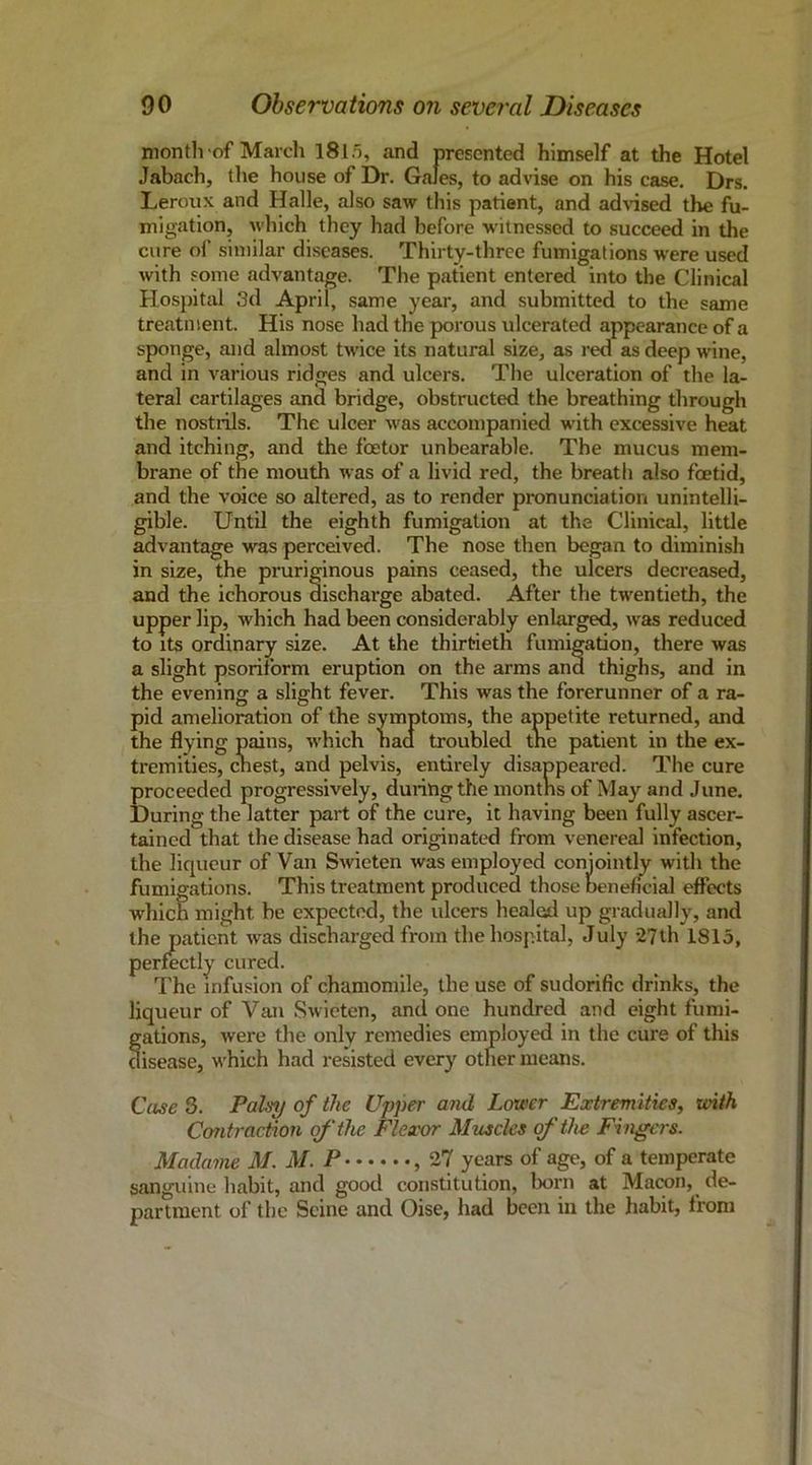 niontlvof Marcli I8l5, and presented himself at the Hotel Jabach, the house of Dr. Gales, to advise on his case. Drs. Leroux and Halle, also saw this patient, and ad\’ised the fu- migation, which they had before witnessed to succeed in the cure ol’ similar diseases. Thirty-three fumigations were used with some advantage. The patient entered into the Clinical Hospital 3d April, same year, and submitted to the same treatment. His nose had the porous ulcerated appearance of a sponge, and almost twice its natural size, as red as deep wine, and in various ridges and ulcers. The ulceration of the la- teral cartilages and bridge, obstructed the breathing through the nostrils. The ulcer was accompanied with excessive heat and itching, and the feetor unbearable. The mucus mem- brane of the mouth was of a livid red, the breath also foetid, and the voice so altered, as to render pronunciation unintelli- gible. Until the eighth fumigation at the Clinical, little advantage was perceived. The nose then began to diminish in size, the pruriginous pains ceased, the ulcers decreased, and the ichorous discharge abated. After the twentieth, the upper lip, which had been considerably enlarged, was reduced to its ordinary size. At the thirtieth fumigation, there was a slight psoritbrm eruption on the arms and thighs, and in the evening a slight fever. This was the forerunner of a ra- pid amelioration of the symptoms, the appetite returned, and the flying pains, which had troubled the patient in the ex- tremities, chest, and pelvis, entirely disappeared. The cure proceeded progressively, during the months of May and June, During the latter part of the cure, it having been fully ascer- tained that the disease had originated from venereal infection, the liqueur of Van Swieten was employed conjointly with the fumigations. This treatment produced those beneficial effects which might be expected, the ulcers healed up gradually, and the patient was discharged from the hospital, July 27th 1815, perfectly cured. The infusion of chamomile, the use of sudorific drinks, the liqueur of Van Swieten, and one hundred and eight fumi- gations, were the only remedies employed in the cure of this disease, w'hich had resisted every other means. Case 3, Palsy of the Upper and Lower Extremities, tvith Contraction of the Flexor Muscles of the Fingers. Madame M. M. P , 27 years of age, of a temperate sanguine habit, and good constitution, born at Macon, de- partment of the Seine and Oise, had been in the habit, from