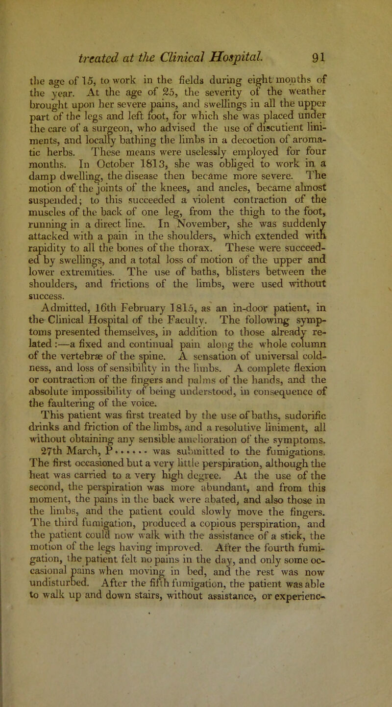 tlie age of 15, to work in the fields during eight months of the year. At the age of 25, the severity of the weather brouglit upon her severe pains, and swellings in all the upper part of the legs and left KX)t, for which she was placed under the care of a surgeon, who advised the use of discutient lini- ments, and locally bathing the limbs in a decoction of aroma- tic herbs. These means were uselessly employed for four months. In October 1813, she was obliged to work in a damp dwelling, the disease then became more severe. The motion of the joints of the knees, and ancles, became almost suspended; to this succeeded a violent contraction of the muscles of the back of one leg, from the thigh to the foot, running in a direct line. In November, she was suddenly attacked with a pain in the shoulders, which extended with rapidity to all the bones of the thorax. These were succeed- ed by swellings, and a total loss of motion of the upper and lower extremities. The use of baths, blisters between the shoulders, and frictions of the limbs, were used without success. Admitted, l6th February I8l5, as an in-door patient, in the Clinical Hospital of the Faculty. The following symp- toms presented themselves, in addition to those already re- lated :—a fixed and continual pain along the whole column of the vertebrae of the spine. A sensation of universal cold- ness, and loss of sensibility in the limbs. A complete flexion or contraction of the fingers and palms of the hands, and the absolute impossibility of being understood, in consequence of the faultering of the voice. This patient was first treated by the use of baths, sudorific drinks and friction of the limbs, and a resolutive liniment, all without obtaining any sensible amelioration of the symptoms. 27th March, P was submitted to the fumigations. The first occasioned but a very little perspiration, although the heat was carried to a very high degree. At the use of the second, the perspiration was more abundant, and from this moment, the pains in the back were abated, and also those in the limbs, and the patient could slowly move the fingers. The third fumigation, produced a copious perspiration, and the patient could now walk with the assistance of a stick, the motion of the legs having improved. After the fourth fumi- gation, the patient felt no pains in the day, and only some oc- casional pains when moving in bed, and the rest was now undisturued. After the fifth fumigation, the patient was able to walk up and down stairs, without assistance, or experienc-