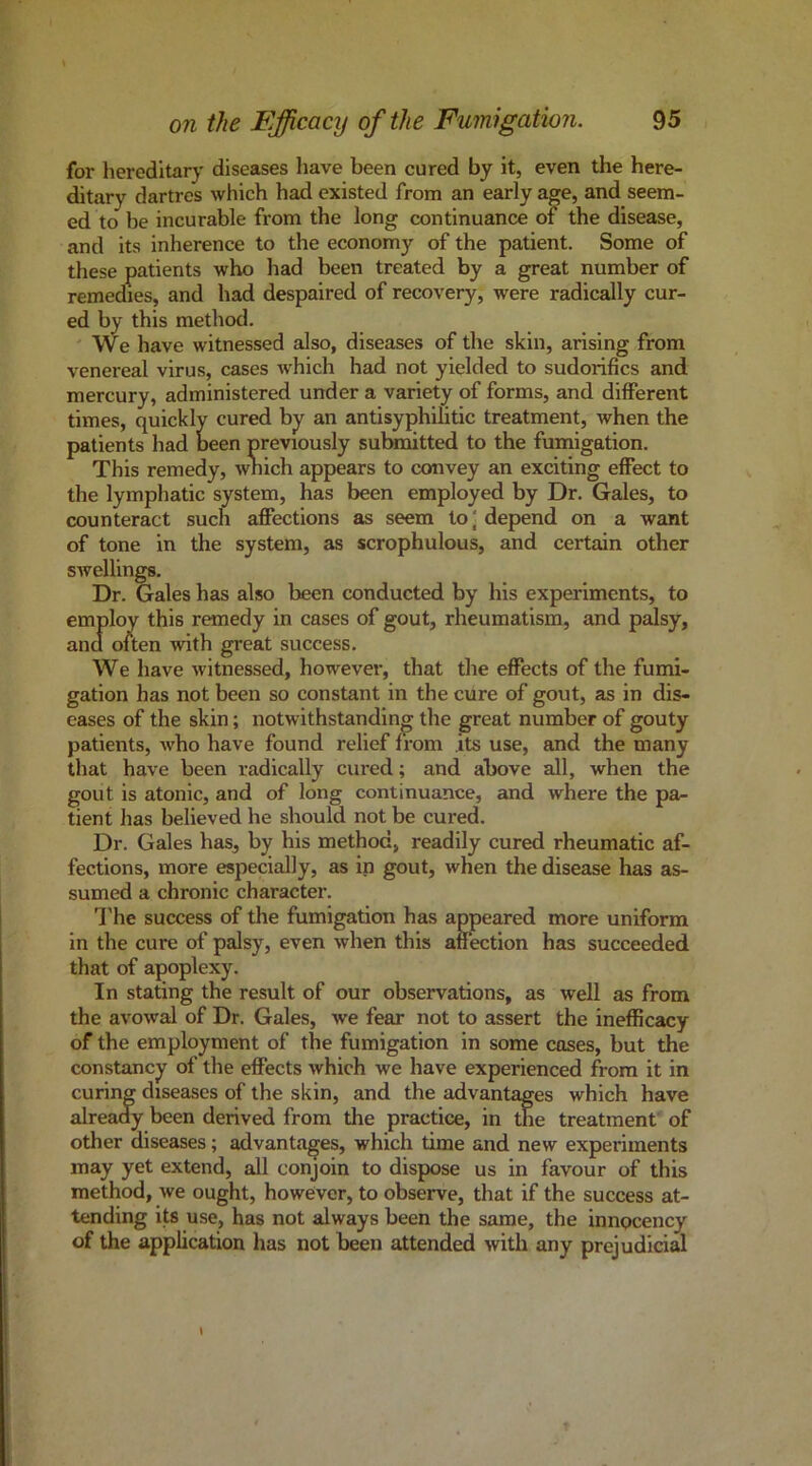 for hereditary diseases have been cured by it, even the here- ditary dartres which had existed from an early age, and seem- ed to he incurable from the long continuance of the disease, and its inherence to the economy of the patient. Some of these patients who had been treated by a great number of remedies, and had despaired of recovery, were radically cur- ed by this method. We have witnessed also, diseases of the skin, arising from venereal virus, cases which had not yielded to sudorifics and mercury, administered under a variety of forms, and different times, quickly cured by an antisyphilitic treatment, when the patients had been previously submitted to the fumigation. This remedy, wnich appears to convey an exciting effect to the lymphatic system, has been employed by Dr. Gales, to counteract such affections as seem to' depend on a want of tone in the system, as scrophulous, and certmn other swellings. Dr. Gales has also been conducted by his experiments, to employ this remedy in cases of gout, rheumatism, and palsy, and often with great success. We have witnessed, however, that the effects of the fumi- gation has not been so constant in the cure of gout, as in dis- eases of the skin; notwithstanding the great number of gouty patients, who have found relief from its use, and the many that have been radically cured; and above all, when the gout is atonic, and of long continuance, and where the pa- tient has believed he should not be cured. Dr. Gales has, by his method, readily cured rheumatic af- fections, more especially, as in gout, when the disease has as- sumed a chronic character. I'he success of the fumigation has appeared more uniform in the cure of palsy, even when this affection has succeeded that of apoplexy. In stating the result of our observations, as well as from the avowal of Dr. Gales, we fear not to assert the inefficacy of the employment of the fumigation in some coses, but the constancy of the effects which we have experienced from it in curing diseases of the skin, and the advantages which have already been derived from the practice, in the treatment' of other diseases; advantages, which time and new experiments may yet extend, all conjoin to dispose us in favour of this method, we ought, however, to observe, that if the success at- tending its use, has not always been the same, the innpcency of the application has not been attended with any prejudicial