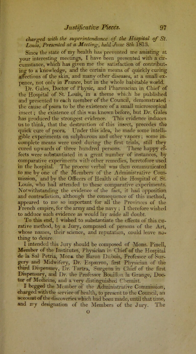 charged liAtli the superintendance of the Hospital (f St. Louis, Presented at a Meeting, held June Sth 1813. Since the state of my health has prevented me assisting at your interesting meetings, I have been presented with a cir- cumstance, which has given me the satisfaction of contribut- ing to a knowledge, and the certain means of quickly curing affections of the ^in, and many other diseases, at a small ex- pence, not only in France, but in the whole habitable worid. Dr. Gales, Doctor of Physic, and Pharmacian in Chief of the Hospital of St. Louis, in a theme which he published and presented to each member of the Council, demonstrated the cause of psora to be the existence of a small microscopical insect; the existence of this was known before, but Dr. Gales has produced the strongest evidence. This evidence induces us to think, that the destruction of this insect, precedes the quick cqre of psora. Under this idea, he made some intelli- gible experiments on sulphurous and other vapors; some in- complete means were used during the first trials, still they cured upwards of three hundred persons. These happy ef- fects were substantiated in a great number of instances, by comparative experiments with other remedies, heretofore used in the hospital. The process verbal was then communicated to me by one of the Members of the Administrative Com- mission, and by the Officers of Health of the Hospital of, St. Louis, who had attended to these comparative experiments. Notwithstanding the evidence of tlie feet, it had opposition and contradiction, although the consequence of this method, appeared to me so important for all the Provinces of the French empire, for the army and the navy ; I therefore wished to adduce such evidence as would lay aside all doubt. To this end, I wished to substantiate the effects of this cu- rative method, by a Jury, composed of persons of the Art, whose names, their science, and reputation, could leave no- thing to desire. I intended this J ury should be composed of Mons. Pinell, Member of the Institutes, Physician in Chief of the Hospital de la Sal Petria, Mon». the Baron Duljois, Professor of Sur- gery and Midwifery, Dr. Espavron, first Physician of the thmi Dispensary, Dr. Tartra, Surgeon in Chief of the first Dispensary, and Dr. the Professor Bouillon la Grange, Doc- tor of Medicine, and a very distinguished Chemist. ^ Member of the Administrative Commission, charged with tlie .service of health, to present to the Council, an account of the discoveries which had been made, until that time, and my designation of the Members of the Jury. The O
