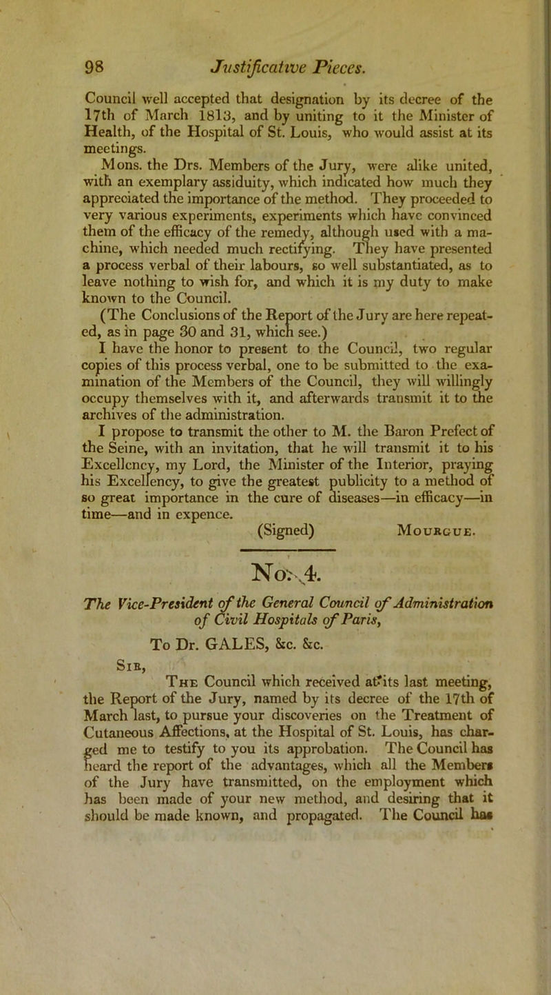 Council well accepted that designation by its decree of the 17th of March 18l3, and by uniting to it the Minister of Health, of the Hospital of St. Louis, who would assist at its meetings. Mons. the Drs. Members of the Jury, were alike united, with an exemplary assiduity, which indicated how much they appreciated the importance of the method. They proceeded to very various experiments, experiments which have convinced them of the efficacy of the remedy, although used with a ma- chine, w’hich needed much rectilying. THiey have presented a process verbal of their labours, so well substantiated, as to leave nothing to wish for, and which it is my duty to make known to the Council. (The Conclusions of the Report of the Jury are here repeat- ed, as in page 30 and 31, whicn see.) I have the honor to present to the Council, two regular copies of this process verbal, one to be submitted to the exa- mination of the Members of the Council, they will willingly occupy themselves with it, and afterwards transmit it to the archives of the administration. I propose to transmit the other to M. the Baron Prefect of the Seine, with an invitation, that he will transmit it to his Excellency, my Lord, the Minister of the Interior, praying his Excellency, to give the greatest publicity to a method of so great importance in the cure of diseases—in efficacy—in time—and in expence. (Signed) Moukgue. N6>v4. Th.e Vice-President (fiihe General Council of Administration of Civil Hospitals (fi Paris, To Dr. GALES, &c. &c. Sib, The Council which received at?its last meeting, the Report of the Jury, named by its decree of the 17th of March last, to pursue your discoveries on the Treatment of Cutaneous Affections, at the Hospital of St. Louis, has char- ged me to testify to you its approbation. The Council has heard the report of the advantages, which all the Members of the Jury have transmitted, on the employment which has been made of your new method, and desiring that it should be made known, and propagated. The Council has