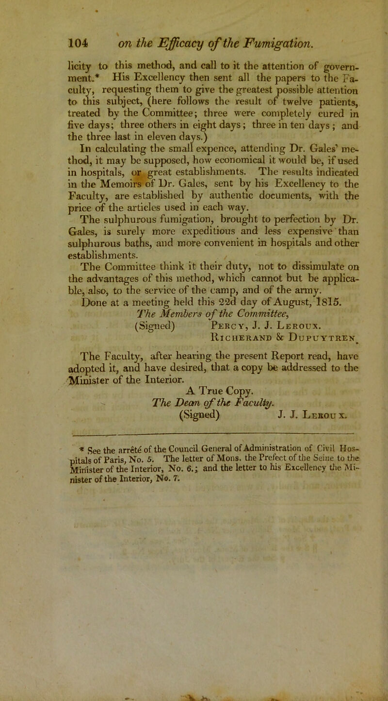 licity to this method, and call to it the attention of govern- ment.* His Excellency then sent all the papers to the Fa- culty, requesting them to give the greatest possible attention to this subject, (here follows the result of twelve patients, treated by the Committee; three were completely cured in five days; three others in eight days; three in ten days; and the three last in eleven days.) In calculating the small expence, attending Dr. Gales’ me- thod, it may be supposed, how economical it would be, if used in hospitals, or .great establishments. The results indicated in tlie Memoiryof Dr. Gales, sent by his Excellency to the Faculty, are established by authentic documents, with the price OT the articles used in each way. The sulphurous fumigation, brought to perfection by Dr. Gales, is surely more expeditious and less expensive than sulphurous baths, and more convenient in hospitals and other establishments. The Committee think it their duty, not to dissimulate on the advantages of this method, which cannot but be applica- ble, also, to the service of the camp, and of the army. Done at a meeting held this 2‘2d day of August, I8l5. The Members of the Committee, (Signed) Percy, J. J. Leroux. Richerand & Dupuytren^ The Faculty, after hearing the present Report read, have adopted it, and have desired, that a copy be addressed to the Mufister of the Interior. A True Copy. The Deam of the Faculty. (Signed) J. J. Leboux. * See the arrete of the Council General of Administration of Civil Hos- pitals of Paris, No. 5. The letter of Mons. the Prefect of the Seine to the Minister of the Interior, No. 6.; and the letter to his Excellency tlie Mi- nister of the Interior, No. 7.