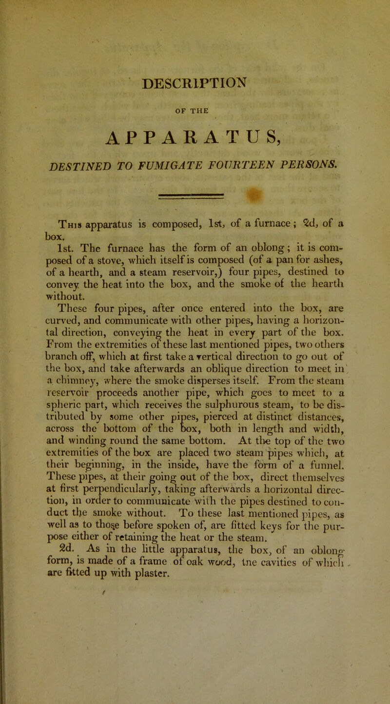 DESCRIPTION OF THE APPARATUS, DESTINED TO FUMIGATE FOURTEEN PERSONS. This apparatus is composed, 1st, of a furnace; Zd, of a box. 1st. The furnace has the form of an oblong; it is com- posed of a stove, which itself is composed (of a pan for ashes, of a hearth, and a steam reservoir,) four pipes, destined to convey the heat into the box, and the smoke of the hearth without. These four pipes, after once entered into the box, are curved, and communicate with other pipes, having a horizon- tal direction, conveying the heat in every part of the box. From the extremities of these last mentioned pipes, two others branch off, which at first take a vertical direction to go out of the box, and take afterwards an oblique direction to meet in' a chimney, where the smoke disperses itself. From the steam reservoir proceeds another pipe, which goes to meet to a splieric part, which receives the sulphurous steam, to be dis- tributed by some other pipes, pierced at distinct distances, across the bottom of the box, both in length and width, and winding round the same bottom. At tlie top of the two extremities of the box are placed two steam pipes which, at their beginning, in the inside, have the form of a funnel. These pipes, at their going out of the lx>x, direct themselves at first perpendicularly, taking afterwards a horizontal direc- tion, in order to communicate with the pipes destined to con- duct the smoke without. To these last mentioned pipes, as well as to tho^e before spoken of, are fitted keys for the pur- pose either of retaining the heat or the steam. 2d. As in the little apparatus, the box, of an oblong- form, is made of a frame of oak wood, tne cavities of which - are fitted up with plaster.