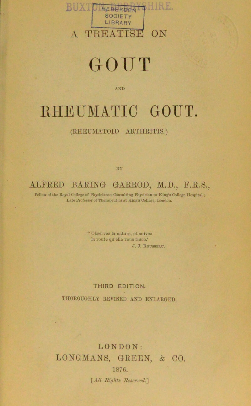 ililRE. BUXT :V TKEATISB ON GOUT AXD EHEUMATIC GOUT. (RHEUMATOID ARTHRITIS.) BY ALFEED BAEIXG GAEEOD, M.D., F.E.S., Fellow of the Boy.il College of Physicians; Consnlting Physician to King’s College Hospital; Late Professor of Thoraiieutics at King’s College, London. “ Observoz la nature, et auivez la route qu’ollo vous trace.’ J. J. RoussEar. THIRD EDITION. THOROUGHLY REVISED AND ENLARGED. LONDON: LONGMANS, GREEN, & CO. 187G. [vHi lUglits Itexcrvad.']