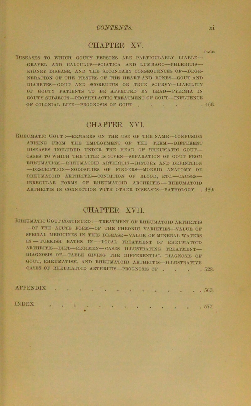 CHAPTER XV. DISEASKS to -which gouty PEESONS AKE PAimCULAELY LIAHLE— GRAVEL AND CALCULUS—SCIATICA AND LUSlUAGO—PHLEBITIS- KIDNEY DISEASE, AND THE SECONDARY CONSEQUENCES OF—DEGE- NERATION OF THE TISSUES OF THE HEART .VND BONES—GOUT AND DIABETES—GOUT AND SCORBUTUS OR TRUE SCURVY—LIABILITY OF GOUTY PATIENTS TO BE AFFECTED BY I.EAD—PYAiMIA IN GOUTY SUBJECTS—PROPHYLACTIC TREATMENT OF GOUT—INFLUENCE OF COLONIAL LIFE—PROGNOSIS OF GOUT CHAPTER XVI. Uheumatic Gout :—remarks on the use of the name—confusion ARISING from the EMPLOYMENT OF THE TERM — DIFFERENT DISEASES INCLUDED UNTIER THE HEAD OF RHEUMATIC GOUT— CASES TO WHICH THE TITLE IS GIVEN—SEPARATION OF GOUT FROM RHEUMATISM—RHEUMATOID ARTHRITIS—HISTORY AND DEFINITION —DESCRIPTION—NODOSITIES OF FINGERS—MORBID ANATOMY OF RHEUMATOID ARTHRITIS—CONDITION OF BLOOD, ETC.—CAUSES— IRREGULAR FORMS OF RHEUMATOID ARTHRITIS—RHEUMATOID ARTHRITIS IN CONNECTION WITH OTHER DISEASES—PATHOLOGY . CHAPTER XVII llHEUMATIC Gout continued :—treatment 0F RHEUMATOID ARTHRITIS —OF THE ACUTE FORM—OF THE CHRONIC VARIETIES—VALUE OF SPECIAL MEDICINES IN THIS DISE.VSE — VALUE OF MINERAL WATERS IN — TURKISH BATHS IN — LOCAL TREATMENT OF RHEUMATOID ARTHRITIS—DIET—REGIMEN—CASES ILLUSTRATING TREATMENT— DIAGNOSIS OF—TABLE GIVING THE DIFFERENTIAL DIAGNOSIS OF GOUT, RHEUMATISM, AND RHEUMATOID AHTHR1TI.S—ILLUSTRATIVE CASES OF RHEUMATOID ARTHRITIS—PROGNOSIS OF . , . . APPENDIX P.VOE 46(1 48')- o28. 5(!3. INDEX 57T