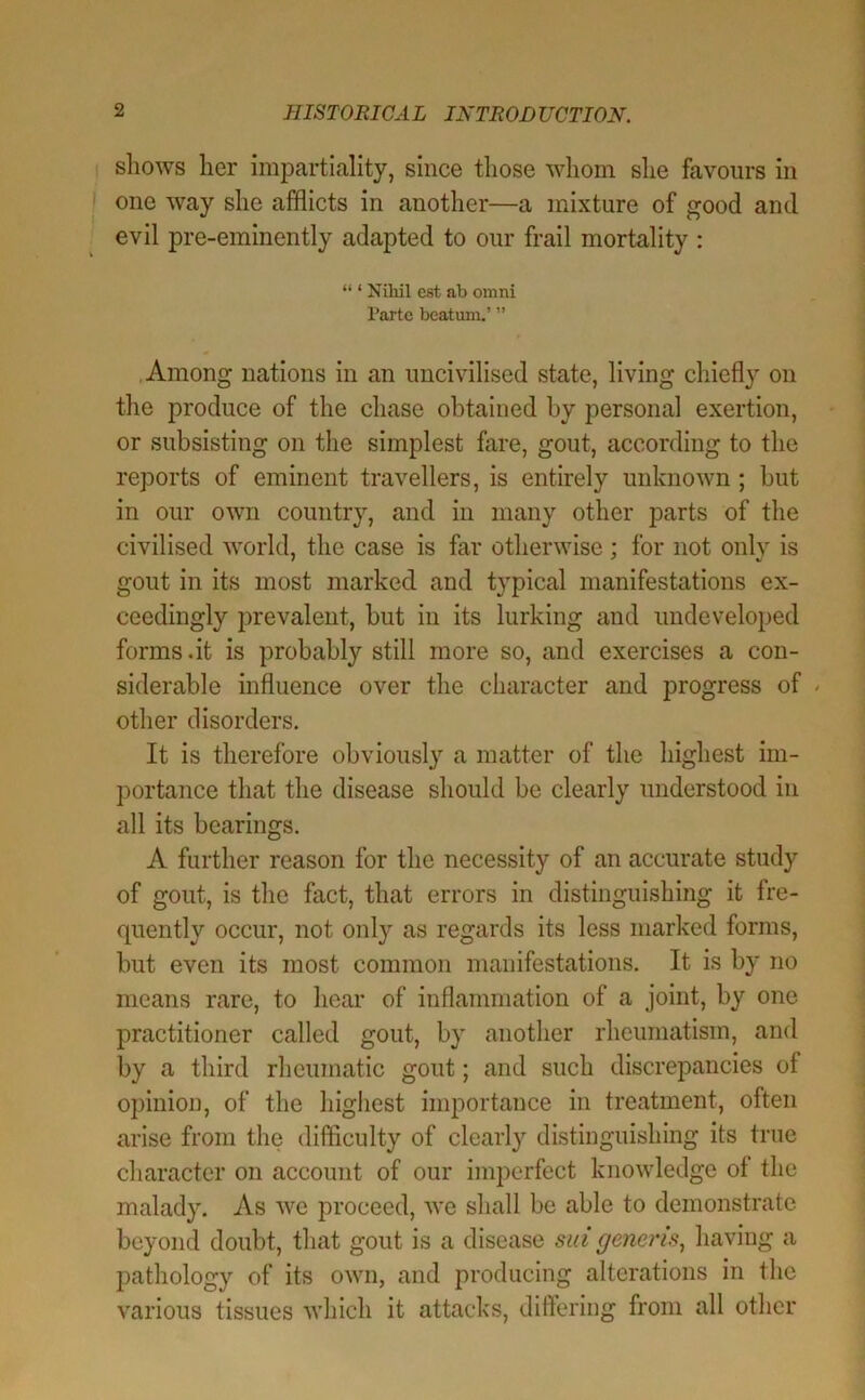 I shows her impartiality, since those whom she favours in I one way she afflicts in another—a mixture of good and evil pre-eminently adapted to our frail mortality : “ ‘ Niliil est ab omni I'artc bcatum.’ ” .Among nations in an uncivilised state, living chiefly on the produce of the chase obtained by personal exertion, or subsisting on the simplest fare, gout, according to the reports of eminent travellers, is entirely unknown ; but in our own country, and in many other parts of the civilised world, the case is far otherwise; for not only is gout in its most marked and typical manifestations ex- ceedingly prevalent, but in its lurking and undeveloped forms .it is probably still more so, and exercises a con- siderable influence over the character and progress of - other disorders. It is therefore obviously a matter of the highest im- portance that the disease should be clearly understood in all its bearings. A further reason for the necessity of an accurate study of gout, is the fact, that errors in distinguishing it fre- quently occur, not only as regards its less marked forms, but even its most common manifestations. It is by no means rare, to hear of inflammation of a joint, by one practitioner called gout, by another rheumatism, and by a third rheumatic gout; and such discrepancies of opinion, of the highest importance in treatment, often arise from the difflculty of clearly distinguishing its true character on account of our imperfect knowledge of the malady. As we proceed, we shall be able to demonstrate beyond doubt, that gout is a disease sid generis^ having a pathology of its own, and producing alterations in the various tissues which it attacks, diftering from all other