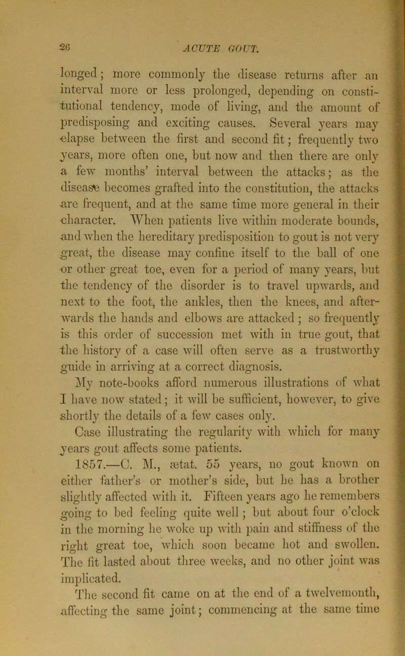 longed; more commonly tlie disease returns after an interval more or less prolonged, depending on consti- tutional tendency, mode of living, and the amount of predisposing and exciting causes. Several years may elapse between the first and second fit; frequently two years, more often one, but now and then there are only a few months’ interval between the attacks; as the diseas«3 becomes grafted into the constitution, the attacks n,re frequent, and at the same time more general in their character. When patients live within moderate bounds, mid when the hereditary predisposition to gout is not very great, the disease may confine itself to the ball of one or other great toe, even for a period of many years, but the tendency of the disorder is to travel upwards, and next to the foot, the ankles, then the knees, and after- wards the hands and elbows are attacked ; so frequently is this order of succession met with in true gout, that the history of a case will often serve as a trustworthy guide in arriving at a correct diagnosis. i\Iy note-books afford numerous illustrations of what I have now stated; it will be sufficient, however, to give shortly the details of a few cases only. Case illustrating the regularity with which for many years gout affects some patients. 1857.—C. M., setat. 55 years, no gout known on either father’s or mother’s side, but he has a brother slightly affected with it. Fifteen years ago he remembers going to bed feeling quite well; but about four o’clock in the morning he woke up with pain and stiffness of the right great toe, which soon became hot and swollen. The fit lasted about three weeks, and no other joint was implicated. The second fit came on at the end of a twelvemonth, affecting the same joint; commencing at the same time