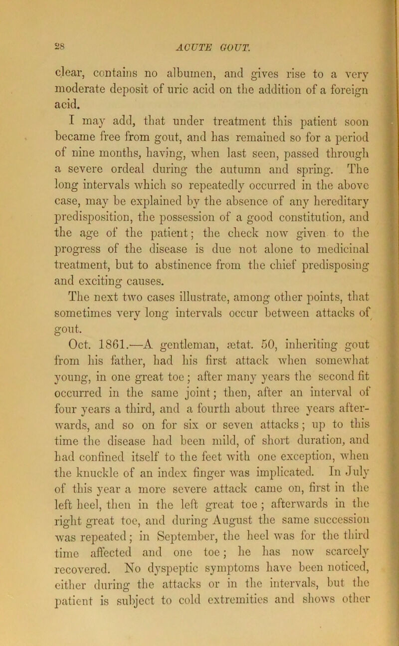 clear, contains no albumen, and gives rise to a very moderate deposit of uric acid on the addition of a foreign acid. I may add, that under treatment this patient soon became free from gout, and has remained so for a period of nine months, having, when last seen, passed through a severe ordeal during the autumn and spring. The long intervals which so repeatedly occurred in the above case, may be explained by the absence of any hereditary predisposition, the possession of a good constitution, and the age of the patient; the check now given to the progress of the disease is due not alone to medicinal treatment, but to abstinence from tlie chief predisposing and exciting causes. The next two cases illustrate, among other points, that sometimes very long intervals occur between attacks of gout. Oct. 1861.—A gentleman, setat. 50, inheriting gout from his father, had his first attack when somewhat young, in one great toe ; after many years the second fit occurred in the same joint; then, after an interval of four years a third, and a fourth about three years after- wards, and so on for six or seven attacks; up to this time the disease had been mild, of short duration, and liad confined itself to the feet with one exception, when the knuckle of an index finger was implicated. In July of this year a more severe attack came on, first in the left heel, then in the left great toe ; afterwards in the right great toe, and during August the same succession was repeated; in September, the heel was for the third time affected and one toe; he has now scarcely recovered. No dyspeptic symptoms have been noticed, cither during the attacks or in the intervals, but the patient is subject to cold extremities and shows other