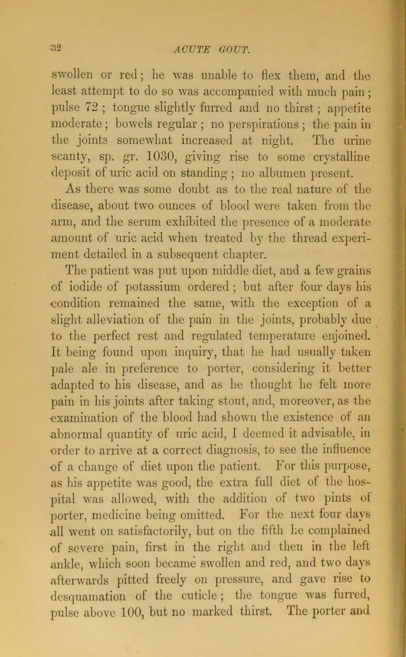 swollen or red; lie was unable to flex them, and the least attempt to do so was accompanied with much pain; pulse 72 ; tongue slightly fuiTed and no thirst; appetite moderate ; bowels regular ; no perspirations ; the pain in the joints somewhat increased at night. The urine scanty, sp. gi*. 1030, giving rise to some crystalline deposit of uric acid on standing; no albumen present. As there was some doubt as to the real nature of the disease, about two ounces of blood were taken from the arm, and the serum exhibited the presence of a moderate amount of uric acid when treated by the thread experi- ment detailed, in a subsequent chapter. The patient was put upon middle diet, and a few grains of iodide of potassium ordered ; but after four days his •condition remained the same, with the exception of a slight alleviation of the pain in the joints, probably due ^ to the perfect rest and regulated temperature enjoined. It being found upon inquiry, that he had usually taken pale ale in preference to porter, considering it better adapted to his disease, and as he thought he felt more pain in his joints after taking stout, and, moreover, as the •examination of the blood had shown the existence of an abnormal quantity of uric acid, I deemed it advisable, in order to arrive at a correct diagnosis, to see the influence of a change of diet upon the patient. For this purpose, as his appetite was good, the extra full diet of the hos- pital was allowed, with the addition of two pints of porter, medicine being omitted. For the next four days all went on satisfactorily, but on the fifth he complained of severe pain, first in the right and then in the left ankle, which soon became swollen and red, and two days afterwards pitted freely on pressure, and gave rise to desquamation of the cuticle ; the tongue was furi'ed, pulse above 100, but no marked thirst. The porter and