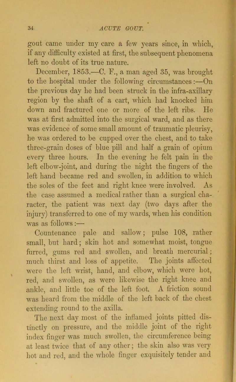 goat came imder my care a few years since, in wliicli, if any difficulty existed at first, the subsequent phenomena left no doubt of its true nature. December, 1853.—C. F., a man aged 35, was brought to the hospital under the following circumstances;—On the previous day he had been struck in the infra-axillary region by the shaft of a cart, which had knocked him down and fractured one or more of the left ribs. He was at first admitted into the surgical ward, and as there was evidence of some small amount of traumatic pleurisy, he was ordered to be cupped over the chest, and to take three-grain doses of blue pill and half a grain of opium every three hours. In the evening he felt pain in the left elbow-joint, and during the night the fingers of the left hand became red and swollen, in addition to which the soles of the feet and right knee were involved. As the case assumed a medical rather than a surgical cha- racter, the patient was next day (two days after the injury) transferred to one of my wards, when his condition was as follows:— Countenance pale and sallow; pulse 108, rather small, but hard; skin hot and somewhat moist, tongue furred, gums red and swollen, and breath mercurial; much thirst and loss of appetite. The joints affected were the left wrist, hand, and elbow, which were hot, red, and swollen, as were likewise the right knee and ankle, and little toe of the left foot. A friction sound was heard from the middle of the left back of the chest extending round to the axilla. The next day most of the inflamed joints pitted dis- tinctly on pressure, and the middle joint of the right index finger was much swollen, the circumference being at least twice that of any other; the skin also was very hot and red, and the whole finger exquisitely tender and