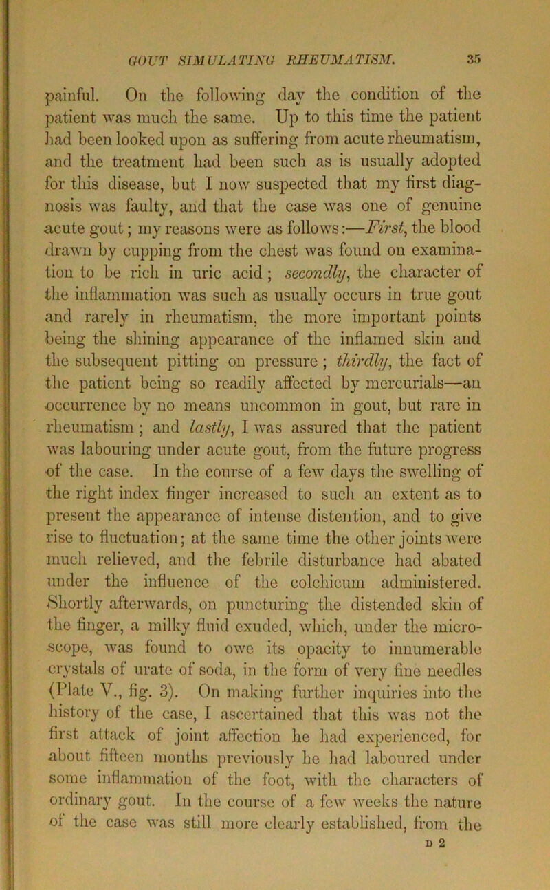 painful. On the following day the condition of the patient was much the same. Up to this time the patient liad been looked upon as suffering from acute rheumatism, and the treatment had been such as is usually adopted for this disease, but I now suspected that my first diag- nosis was faulty, and that the case was one of genuine acute gout; my reasons were as follows:—First., the blood drawn by cupping from the chest was found on examina- tion to be rich in uric acid ; secondly., the character of the inflammation was such as usually occurs in true gout and rarely in rheumatism, the more important points being the shining appearance of the inflamed skin and the subsequent pitting on pressure ; thirdly, the fact of the patient being so readily affected by mercurials—an -occurrence by no means uncommon in gout, but rare in rheumatism ; and lastly, I was assured that the patient was labouring under acute gout, from the future progress ■of’ the case. In the course of a few days the swelling of tlie right index finger increased to such an extent as to present the appearance of intense distention, and to give rise to fluctuation; at the same time the other joints were much relieved, and the febrile disturbance had abated under the influence of the colchicmn administered. Shortly afterwards, on puncturing the distended skin of the finger, a milky fluid exuded, which, under the micro- scope, was found to owe its opacity to innumerable crystals of urate of soda, in the form of very fine needles (Plate V., fig. 3). On making further inquiries into the history of the case, I ascertained that this was not the first attack of joint affection he had experienced, for about fifteen months previously he had laboured under some inflammation of the foot, with the characters of ordinary gout. In the course of a few weeks the nature ot the case was still more clearly established, from the