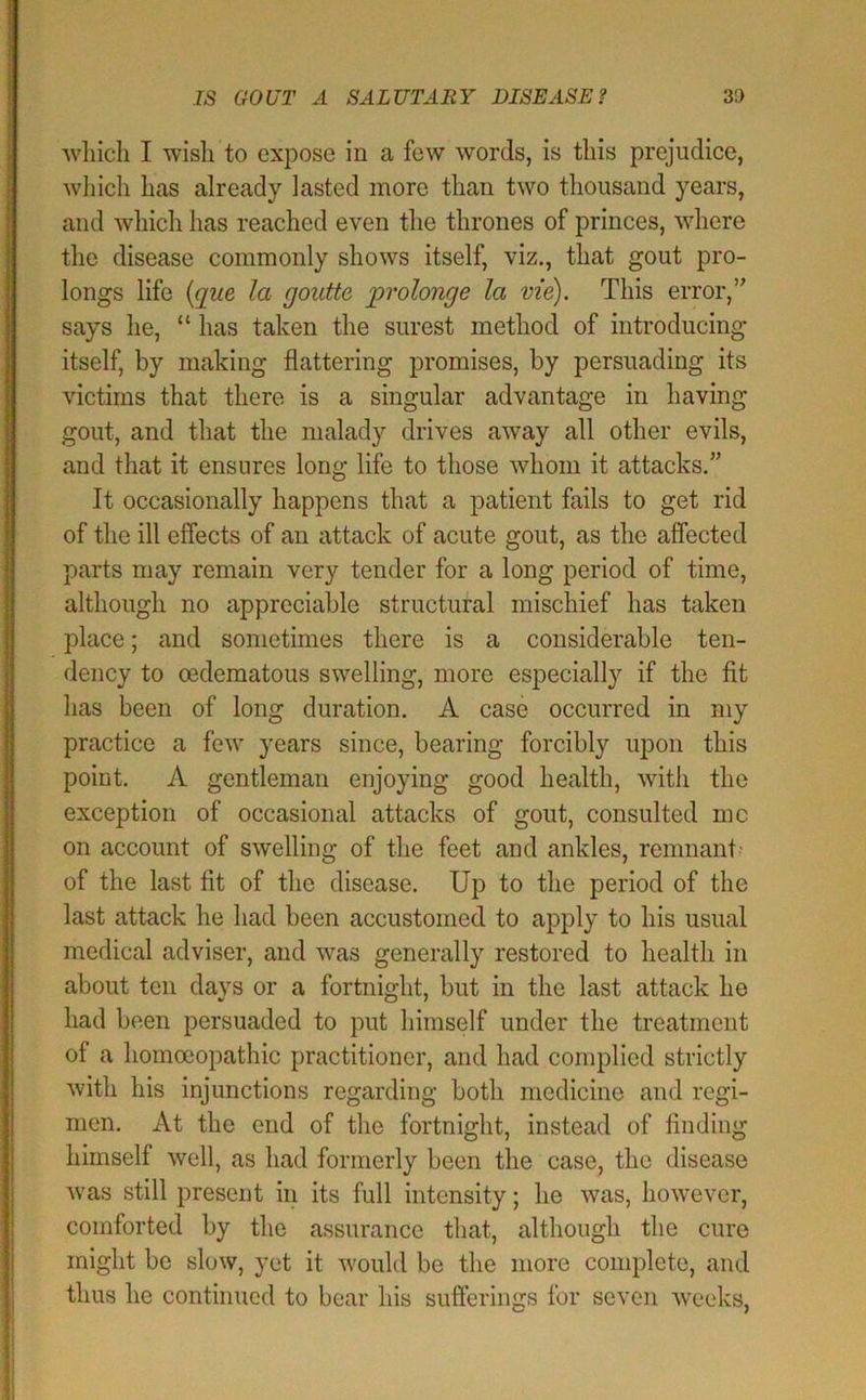 IS GOUT A SALUTAEY DISEASE? 30 'which I 'wish to expose in a few words, is this prejudice, whicli has already lasted more than two thousand years, and which has reached even the thrones of princes, where the disease commonly shows itself, viz., that gout pro- longs life {que la goutte prolonge la vie). This error,’’ says he, “ has taken the surest method of introducing itself, by making flattering promises, by persuading its victims that there is a singular advantage in having gout, and that the malady drives away all other evils, and that it ensures long life to those whom it attacks.” It occasionally happens that a patient fails to get rid of the ill effects of an attack of acute gout, as the affected parts may remain very tender for a long period of time, although no appreciable structural mischief has taken place; and sometimes there is a considerable ten- dency to oedematous swelling, more especially if the fit has been of long duration. A case occurred in my practice a few years since, bearing forcibly upon this point. A gentleman enjoying good health, with the exception of occasional attacks of gout, consulted me on account of swelling of the feet and ankles, remnant' of the last fit of the disease. Up to the period of the last attack he had been accustomed to apply to his usual medical adviser, and was generally restored to health in about ten days or a fortnight, but in the last attack he had been persuaded to put himself under the treatment of a homoeopathic practitioner, and had complied strictly with his injunctions regarding both medicine and regi- men. At the end of the fortnight, instead of finding himself well, as had formerly been the case, the disease was still present in its full intensity; he was, however, comforted by the assurance that, although the cure might be slow, yet it would be the more complete, and thus he continued to bear his sufferings for seven weeks,