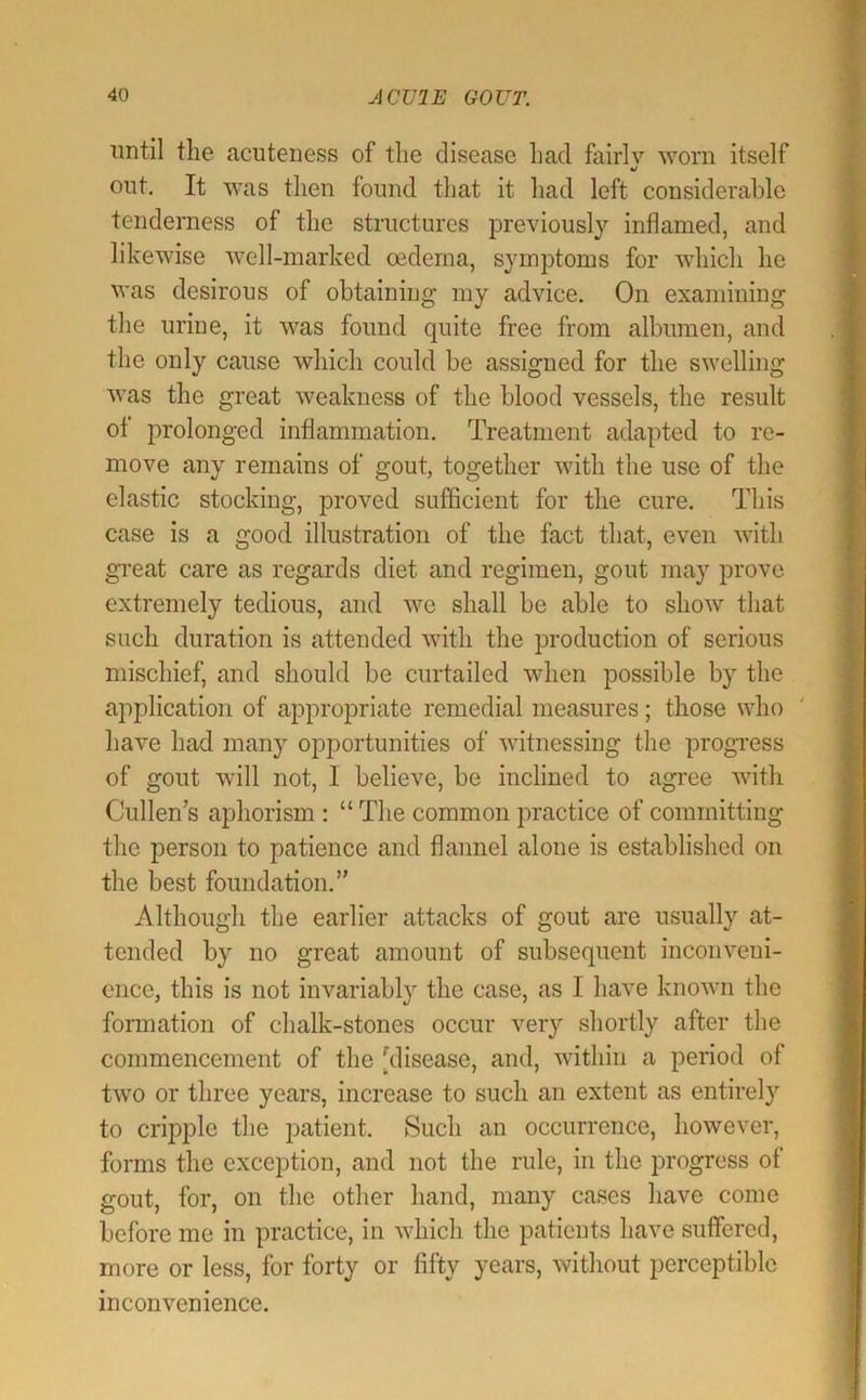 until the acuteness of the disease had fairlv worn itself out. It was then found that it had left considerable tenderness of the structures previously inflamed, and likewise well-marked oedema, symptoms for which he was desirous of obtaining my advice. On examining the urine, it was found quite free from albumen, and the only cause which could be assigned for the swelling was the great weakness of the blood vessels, the result ot prolonged inflammation. Treatment adapted to re- move any remains of gout, together with the use of the elastic stocking, proved sufficient for the cure. This case is a good illustration of the fact that, even with gi*eat care as regards diet and regimen, gout may prove extremely tedious, and we shall be able to show that such duration is attended with the production of serious mischief, and should be curtailed when possible by the application of appropriate remedial measures; those who have had many opportunities of witnessing the progress of gout will not, I believe, be inclined to agree with Cullen’s aphorism : “ The common practice of committing the person to patience and flannel alone is established on the best foundation.” Although the earlier attacks of gout are usually at- tended by no great amount of subsequent inconveni- ence, this is not invariably the case, as I have known the formation of chalk-stones occur very shortly after the commencement of the [disease, and, within a period of two or three years, increase to such an extent as entirely to cripple the patient. Such an occurrence, however, forms the exception, and not the rule, in the progress of gout, for, on the other hand, many cases have come before me in practice, in which the patients have suffered, more or less, for forty or fifty years, without perceptible inconvenience.