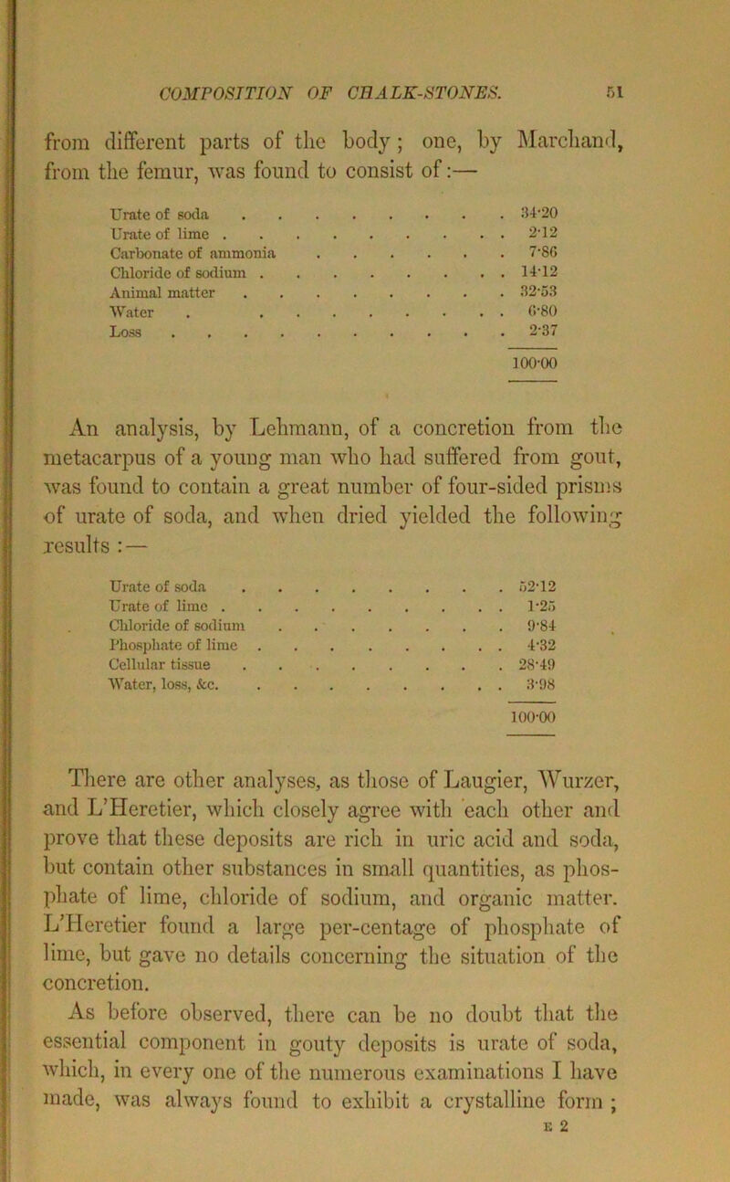 from dififerent parts of the body; one, by ]\larcliand, from tlie femur, was found to consist of:— Urate of soda Urate of lime . Carbonate of ammonia Cbloride of sodium . Animal matter Water Loss :i4-20 2-12 7-86 14-12 32-53 (!-80 2-37 100-00 An analysis, by Lehmann, of a concretion from tlie metacarpus of a young man who had suffered from gout, was found to contain a great number of four-sided prisms of urate of soda, and wlien dried yielded the following Jesuits : — Urate of soda 52-12 Urate of lime 1-25 Cliloride of sodium 9-84 Phospliate of lime 4-32 Cellular tissue . 28-49 Water, loss, &c. 3-98 100-00 There are other analyses, as those of Laugier, Wurzer, and L’Heretier, which closely agree with each other and prove that these deposits are rich in uric acid and soda, but contain other substances in small quantities, as phos- phate of lime, chloride of sodium, and organic matter. L’Heretier found a large per-centage of phosphate of lime, but gave no details concerning the situation of the concretion. As before observed, there can be no doubt that the essential component in gouty deposits is urate of soda, which, in every one of the numerous examinations I have made, was always found to exhibit a crystalline form ;