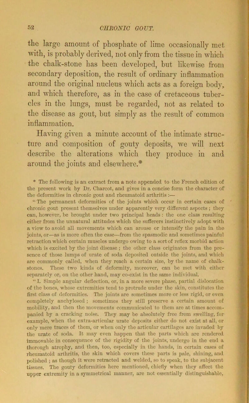 the large amount of phosphate of lime occasionally met with, is probably derived, not only from the tissue in wdiich the chalk-stone has been developed, but likewise from secondary deposition, the result of ordinary inflammation around the original nucleus which acts as a foreign body, and which therefore, as in the case of cretaceous tuber- cles in the lungs, must be regarded, not as related to the disease as gout, but simply as the result of common inflammation. Having given a minute account of the intimate struc- ture and composition of gouty deposits, we will next describe the alterations which they produce in and around the joints and elsewhere.* * Tlie following is an extract from a note appended to the French edition of the present work hy Dr. Charcot, and gives in a concise form the character of the deformities in chronic gout and rheumatoid arthritis :— “ The permanent deformities of the joints which occur in certain cases of chronic gout present themselves under apparently very different aspects ; they can, however, he brought under two principal heads: the one class resulting either from the unnatural attitudes which the sufferers instinctively adopt with a view to avoid all movements which can arouse or intensify the pain in the joints, or—as is more often the case—from the spasmodic and sometimes painful retraction which certain muscles undergo owing to a sort of reflex morbid action which is excited by the joint disease ; the other class originates from the pre- sence of those lumps of urate of soda deposited outside the joints, and which arc commonly called, w'hen they reach a certain size, by the name of chalk- stones. These two kinds of deformity, moreover, can be met with cither separately or, on the other hand, may co-exist in the same individual. “ I. Simple angular deflection, or, in a more severe phase, partial dislocation of the bones, whose extremities tend to protrude under the skin, constitutes the first class of deformities. Tlie joints are sometimes more or less rigid, or even completely anchylosed ; sometimes they still prcseiwe a certain amount of mobility, and then the movements communicated to them are at times accom- panied by a cracking noise. ITiey may be absolutely free from sw'clling, for example, w'hcn the extra-articular urate deposits either do not exist at all, or only mere traces of them, or when only the articular cartilages arc invaded by the urate of soda. It may even liappen that the pai*ts which are rendered immovable in consequence of the rigidity of the joints, undergo in the end a thorough atrophy, and then, too, especially in the hands, in certain cases of rheumatoid arthritis, the skin which covers these parts is pale, shining, and polished ; as though it w'cre retracted and welded, so to speak, to the subjacent tissues. The gouty deformities here mentioned, chiefly w’hen they affect the upi)er extremity in a symmetrical manner, are not essentially distinguishable.