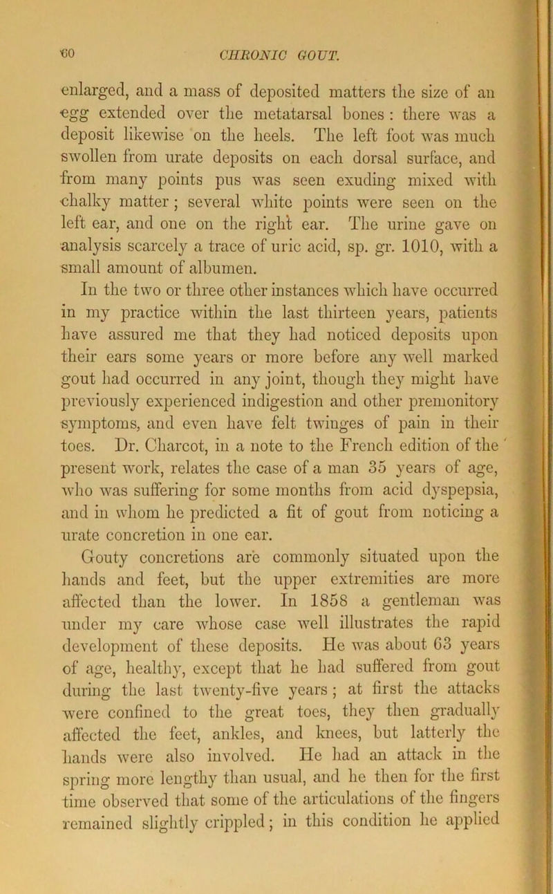 enlarged, and a mass of deposited matters tlie size of an egg extended over the metatarsal bones : there was a deposit likewise on the heels. The left foot was much swollen from urate deposits on each dorsal surface, and from many points pus was seen exuding mixed with chalky matter; several white points were seen on the left ear, and one on tlie righl ear. The urine gave on analysis scarcely a trace of uric acid, sp. gr. 1010, with a small amount of albumen. In the two or three other instances which have occurred in my practice within the last thirteen years, patients have assured me that they had noticed deposits upon their ears some years or more before any well marked gout had occurred in any joint, though they might have previously experienced indigestion and other premonitory symptoms, and even have felt twinges of pain in their toes. Dr. Charcot, in a note to the French edition of the ' present work, relates the case of a man 35 years of age, who was suffering for some months from acid dyspepsia, and in whom he predicted a fit of gout from noticing a urate concretion in one car. Gouty concretions are commonly situated upon the hands and feet, but the upper extremities are more affected than the lower. In 1858 a gentleman was under ni)^ care whose case well illustrates the rapid development of these deposits, ble was about 03 years of age, healthy, except that he had suffered from gout during the last twenty-five years ; at first the attacks were confined to the great toes, they then gradually affected the feet, ankles, and knees, but latterly the hands were also involved. He had an attack in the spring more lengthy than usual, and he then for the first time observed that some of the articulations of the fingers remained slightly crippled; in this condition he applied