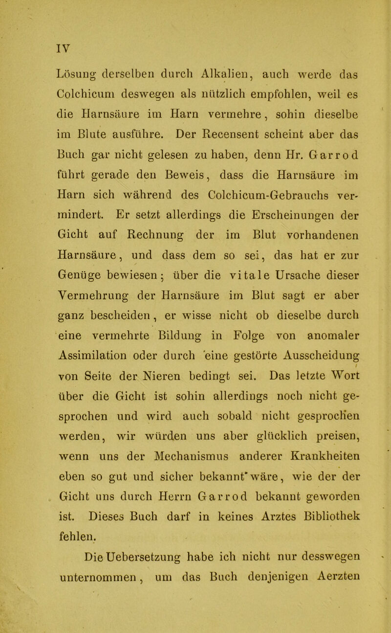 Lösung derselben durch Alkalien, auch werde das Colchicum deswegen als nützlich empfohlen, weil es die Harnsäure im Harn vermehre, sohin dieselbe im Blute ausführe. Der Recensent scheint aber das Buch gar nicht gelesen zu haben, denn Hr. Garrod führt gerade den Beweis, dass die Harnsäure im Harn sich während des Colchicum-Gebrauchs ver- mindert. Er setzt allerdings die Erscheinungen der Gicht auf Rechnung der im Blut vorhandenen Harnsäure, und dass dem so sei, das hat er zur Genüge bewiesen- über die vitale Ursache dieser Vermehrung der Harnsäure im Blut sagt er aber ganz bescheiden, er wisse nicht ob dieselbe durch eine vermehrte Bildung in Folge von anomaler Assimilation oder durch eine gestörte Ausscheidung / von Seite der Nieren bedingt sei. Das letzte Wort über die Gicht ist sohin allerdings noch nicht ge- sprochen und wird auch sobald nicht gesprochen werden, wir würden uns aber glücklich preisen, wenn uns der Mechanismus anderer Krankheiten eben so gut und sicher bekannEwäre, wie der der Gicht uns durch Herrn Garrod bekannt geworden ist. Dieses Buch darf in keines Arztes Bibliothek fehlen. Die Uebersetzung habe ich nicht nur desswegen unternommen, um das Buch denjenigen Aerzten