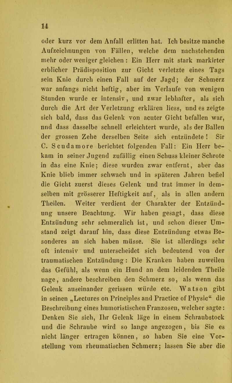 oder kurz vor dem Anfall erlitten hat. Ich besitze manche Aufzeichnungen von Fällen, welche dem nachstehenden mehr oder weniger gleichen : Ein Herr mit stark markirter erblicher Prädisposition zur Gicht verletzte eines Tags sein Knie durch einen Fall auf der Jagd; der Schmerz war anfangs nicht heftig, aber im Verlaufe von wenigen Stunden wurde er intensiv, und zwar lebhafter, als sich durch die Art der Verletzung erklären liess, und es zeigte sich bald, dass das Gelenk von acuter Gicht befallen war, nnd dass dasselbe schnell erleichtert wurde, als der Ballen der grossen Zehe derselben Seite sich entzündete ! Sir C. Scudamore berichtet folgenden Fall: Ein Herr be- kam in seiner Jugend zufällig einen Schuss kleiner Schrote in das eine Knie; diese wurden zwar entfernt, aber das Knie blieb immer schwach und in späteren Jahren befiel die Gicht zuerst dieses Gelenk und trat immer in dem- selben mit grösserer Heftigkeit auf, als in allen andern Theilen. Weiter verdient der Charakter der Entzünd- ung unsere Beachtung. Wir haben gesagt, dass diese Entzündung sehr schmerzlich ist, und schon dieser Um- stand zeigt darauf hin, dass diese Entzündung etwas Be- sonderes an sich haben müsse. Sie ist allerdings sehr oft intensiv und unterscheidet sich bedeutend von der traumatischen Entzündung : Die Kranken haben zuweilen das Gefühl, als wenn ein Hund an dem leidenden Theile nage, andere beschreiben den Schmerz so, als wenn das Gelenk auseinander gerissen würde etc. Watson gibt in seinen „Lectures on Principles and Practice of Physic“ die Beschreibung eines humoristischen Franzosen, welcher sagte: Denken Sie sich, Ihr Gelenk läge in einem Schraubstock und die Schraube wird so lange angezogen, bis Sie es nicht länger ertragen können, so haben Sie eine Vor- stellung vom rheumatischen Schmerz; lassen Sie aber die