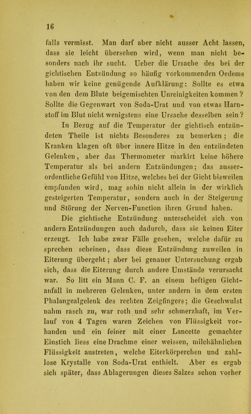 falls vermisst. Man darf aber nicht ausser Acht lassen, dass sie leicht übersehen wird, wenn man nicht be- sonders nach ihr sucht. lieber die Ursache des bei der gichtischen Entzündung so häufig vorkommenden Oeclems haben wir keine genügende Aufklärung: Sollte es etwa von den dem Blute beigemischten Unreinigkeiten kommen ? Sollte die Gegenwart von Soda-Urat und von etwas Harn- stoff ira Blut nicht wenigstens eine Ursache desselben sein? In Bezug auf die Temperatur der gichtisch entzün- deten Theile ist nichts Besonderes zu bemerken ; die Kranken klagen oft über innere Hitze in den entzündeten Gelenken, aber das Thermometer markirt keine höhere Temperatur als bei andern Entzündungen; das ausser- ordentliche Gefühl von Hitze, welches bei der Gicht bisweilen empfunden wird, mag sohin nicht allein in der wirklich gesteigerten Temperatur, sondern auch in der Steigerung und Störung der Nerven-Function ihren Grund haben. Die gichtische Entzündung unterscheidet sich von andern Entzündungen auch dadurch, dass sie keinen Eiter erzeugt. Ich habe zwar Fälle gesehen, welche dafür zu sprechen scheinen, dass diese Entzündung zuweilen in Eiterung übergeht ; aber bei genauer Untersuchung ergab sich, dass die Eiterung durch andere Umstände verursacht war. So litt ein Mann C. F. an einem heftigen Gicht- anfall in mehreren Gelenken, unter andern in dem ersten Phalangealgelenk des rechten Zeigfingers; die Geschwulst nahm rasch zu, war roth und sehr schmerzhaft, im Ver- lauf von 4 Tagen waren Zeichen von Flüssigkeit vor- handen und ein feiner mit einer Lancette gemachter Einstich liess eine Drachme einer weissen, milchähnlichen Flüssigkeit austreten, welche Eiterkörperchen und zahl- lose Krystalle von Soda-Urat enthielt. Aber es ergab sich später, dass Ablagerungen dieses Salzes schon vorher