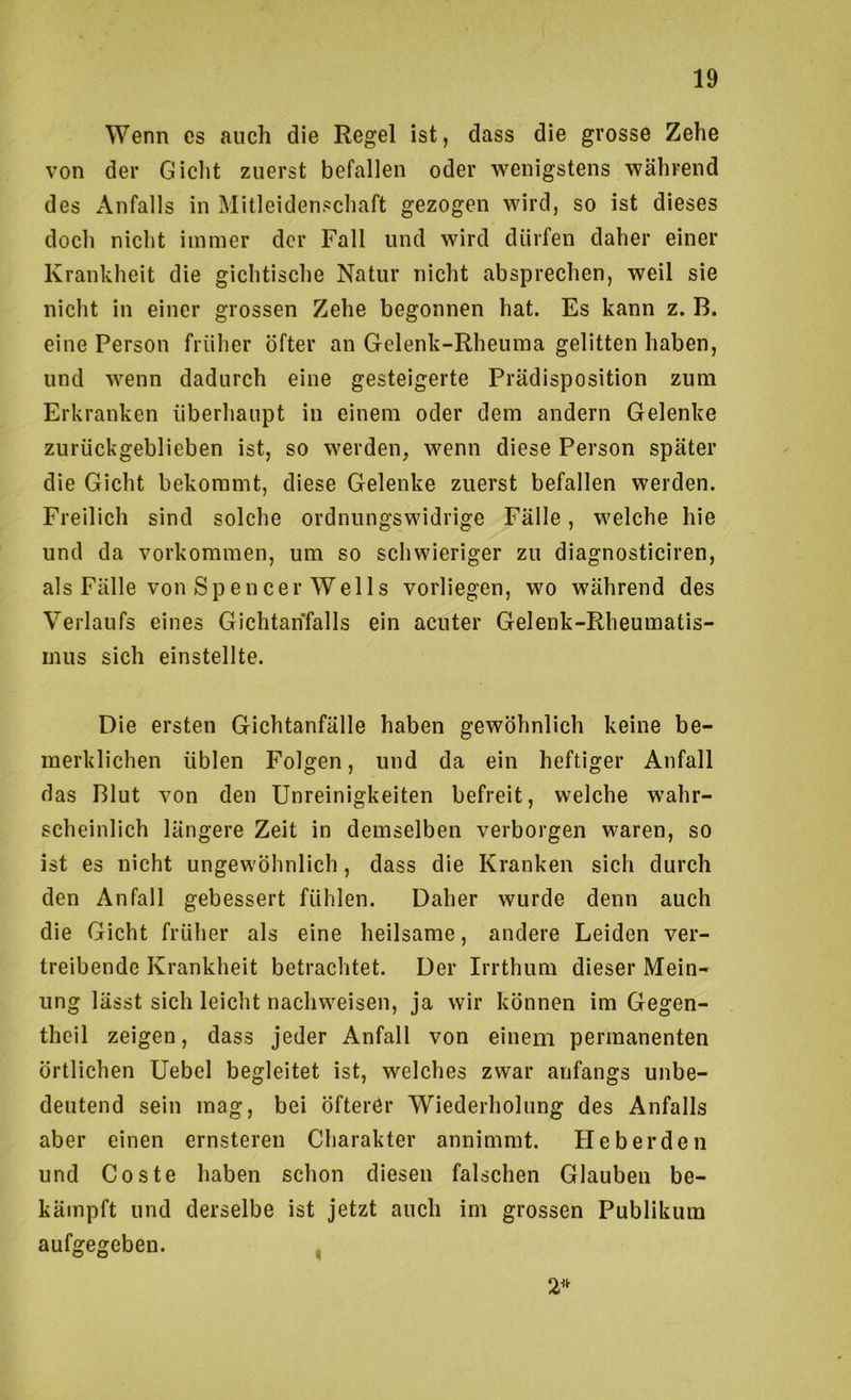 Wenn es auch die Regel ist, dass die grosse Zehe von der Gicht zuerst befallen oder wenigstens während des Anfalls in Mitleidenschaft gezogen wird, so ist dieses doch nicht immer der Fall und wird dürfen daher einer Krankheit die gichtische Natur nicht absprechen, weil sie nicht in einer grossen Zehe begonnen hat. Es kann z. B. eine Person früher öfter an Gelenk-Rheuma gelitten haben, und wenn dadurch eine gesteigerte Prädisposition zum Erkranken überhaupt in einem oder dem andern Gelenke zurückgeblieben ist, so werden, wenn diese Person später die Gicht bekommt, diese Gelenke zuerst befallen werden. Freilich sind solche ordnungswidrige Fälle, welche hie und da Vorkommen, um so schwieriger zu diagnosticiren, als Fälle von Spencer Wells vorliegen, wo während des Verlaufs eines Gichtahfalls ein acuter Gelenk-Rheumatis- mus sich einstellte. Die ersten Gichtanfälle haben gewöhnlich keine be- merklichen üblen Folgen, und da ein heftiger Anfall das Blut von den Unreinigkeiten befreit, welche wahr- scheinlich längere Zeit in demselben verborgen waren, so ist es nicht ungewöhnlich, dass die Kranken sich durch den Anfall gebessert fühlen. Daher wurde denn auch die Gicht früher als eine heilsame, andere Leiden ver- treibende Krankheit betrachtet. Der Irrthum dieser Mein- ung lässt sich leicht nachweisen, ja wir können im Gegen- theil zeigen, dass jeder Anfall von einem permanenten örtlichen Uebel begleitet ist, welches zwar anfangs unbe- deutend sein mag, bei öfterer Wiederholung des Anfalls aber einen ernsteren Charakter annimmt. Heberden und Coste haben schon diesen falschen Glauben be- kämpft und derselbe ist jetzt auch im grossen Publikum aufgegeben. , 2^^