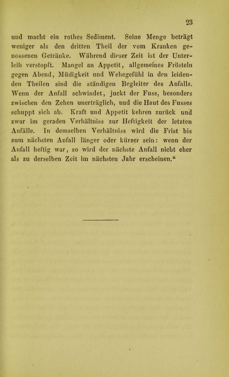 und macht ein rothes Sediment. Seine Menge beträgt weniger als den dritten Theil der vom Kranken ge- nossenen Getränke. Während dit'ser Zeit ist der Unter- leib verstopft. Mangel an Appetit, allgemeines Frösteln gegen Abend, Müdigkeit und Wehegefühl in den leiden- den Theilen sind die ständigen Begleiter des Anfalls. Wenn der Anfall schwindet, juckt der Fuss, besonders zwischen den Zehen unerträglich, und die Haut des Fusses schuppt sich ab. Kraft und Appetit kehren zurück und zwar iin geraden Verhältniss zur Heftigkeit der letzten Anfälle. In demselben Verhältniss wird die Frist bis zum nächsten Anfall länger oder kürzer sein: wenn der Anfall heftig war, so wird der nächste Anfall nicht eher als zu derselben Zeit im nächsten Jahr erscheinen.“