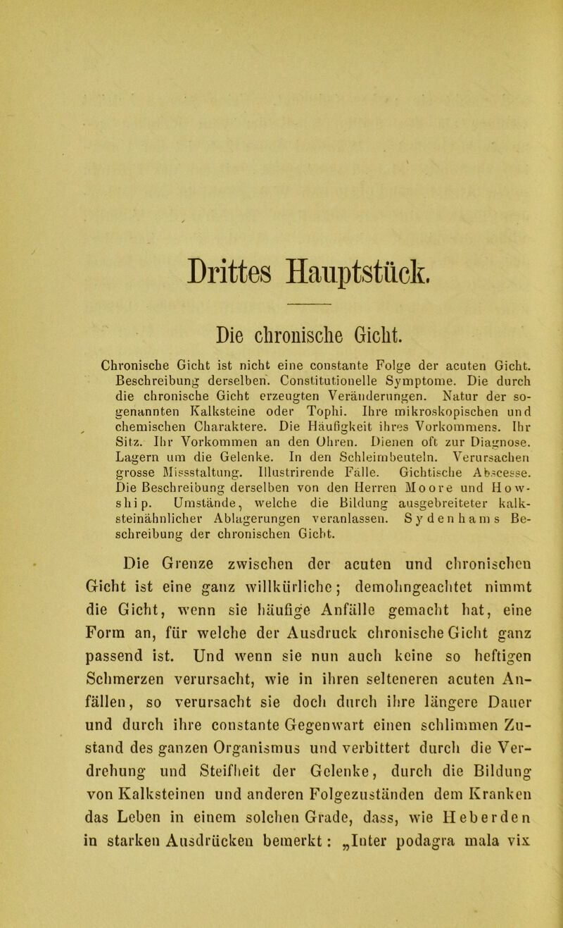 Drittes Hauptstück. Die chronische Gicht. Chronische Gicht ist nicht eine constante Folge der acuten Gicht. Beschreibung derselben. Constitutionelle Symptome. Die durch die chronische Gicht erzeugten Veränderungen. Natur der so- genannten Kalksteine oder Tophi. Ihre mikroskopischen und chemischen Charaktere. Die Häufigkeit ihres Vorkommens. Ihr Sitz. Ihr Vorkommen an den Ohren. Dienen oft zur Diagnose. Lagern um die Gelenke. In den Schleimbeuteln. Verursachen grosse Blissstaltung. Illustrirende Fälle. Gichtische Abscesse. Die Beschreibung derselben von den Herren Moore und How- ship. Umstände, welche die Bildung ausgebreiteter kalk- steinähnlicher Ablagerungen veranlassen. Sy den h am s Be- schreibung der chronischen Gicht. Die Grenze zwischen der acuten und chronischen Gicht ist eine ganz willkürliche; demohngeachtet nimmt die Gicht, w'cnn sie häufige Anfälle gemacht hat, eine Form an, für welche der Ausdruck chronische Gicht ganz passend ist. Und w^enn sie nun auch keine so heftigen Schmerzen verursacht, wie in ihren selteneren acuten An- fällen, so verursacht sie doch durch ihre längere Dauer und durch ihre constante Gegenwart einen schlimmen Zu- stand des ganzen Organismus und verbittert durch die Ver- drehung und Steifheit der Gelenke, durch die Bildung von Kalksteinen und anderen Folgezuständen dem Kranken das Leben in einem solchen Grade, dass, wie Heberden in starken Ausdrücken bemerkt: „Inter podagra mala vix