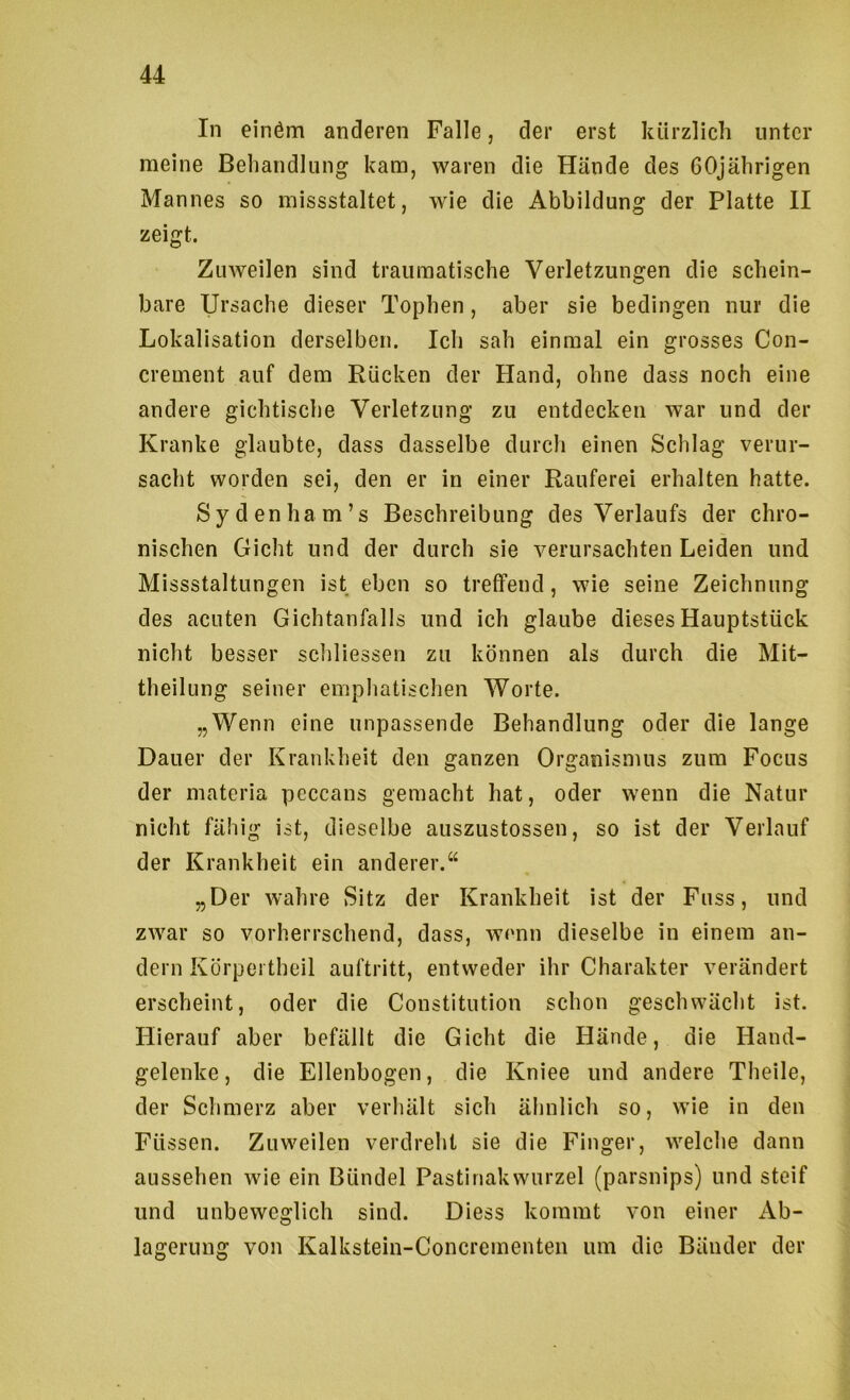 In einöm anderen Falle, der erst kürzlich unter meine Behandlung kam, waren die Hände des 60jährigen Mannes so missstaltet, wie die Abbildung der Platte II zeigt. Zuweilen sind traumatische Verletzungen die schein- bare Ursache dieser Tophen, aber sie bedingen nur die Lokalisation derselben. Ich sah einmal ein grosses Con- crement auf dem Rücken der Hand, ohne dass noch eine andere gichtische Verletzung zu entdecken war und der Kranke glaubte, dass dasselbe durch einen Schlag verur- sacht worden sei, den er in einer Rauferei erhalten hatte. Sydenham’s Beschreibung des Verlaufs der chro- nischen Gicht und der durch sie verursachten Leiden und Missstaltungen ist eben so treffend, wie seine Zeichnung des acuten Gichtanfalls und ich glaube dieses Hauptstück nicht besser schliessen zu können als durch die Mit- theilung seiner emphatischen Worte. „Wenn eine unpassende Behandlung oder die lange Dauer der Krankheit den ganzen Organismus zum Focus der materia peccans gemacht hat, oder wenn die Natur nicht fähig ist, dieselbe auszustossen, so ist der Verlauf der Krankheit ein anderer.“ „Der wahre Sitz der Krankheit ist der Fuss, und zwar so vorherrschend, dass, wenn dieselbe in einem an- dern Körpertheil auftritt, entweder ihr Charakter verändert erscheint, oder die Constitution schon geschwächt ist. Hierauf aber befällt die Gicht die Hände, die Hand- gelenke , die Ellenbogen, die Kniee und andere Theile, der Schmerz aber verhält sich älmlich so, wie in den Füssen. Zuweilen verdreht sie die Finger, welche dann aussehen wie ein Bündel Pastinakwurzel (parsnips) und steif und unbeweglich sind. Diess kommt von einer Ab- lagerung von Kalkstein-Concrementen um die Bänder der