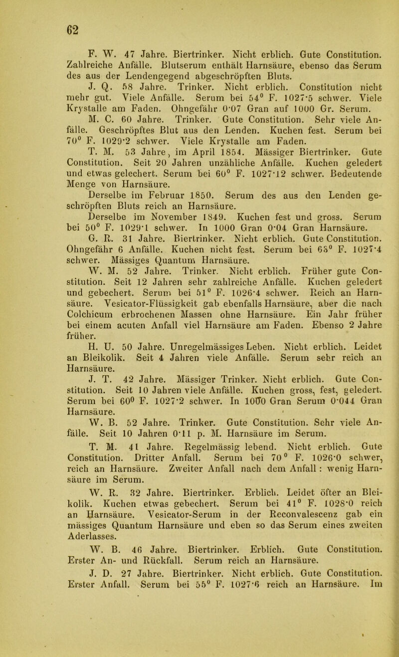 F. W. 47 Jahre. Biertrinker. Nicht erblich. Gute Constitution. Zahlreiche Anfälle. Blutserum enthält Harnsäure, ebenso das Serum des aus der Lendengegend abgeschröpften Bluts. J. Q. Jahre. Trinker. Nicht erblich. Constitution nicht mehr gut. Viele Anfälle. Serum bei 54° F. 1027*5 schwer. Viele Krystalle am Faden. Ohngefähr 0*07 Gran auf 1000 Gr. Serum. M. C. 60 Jahre. Trinker. Gute Constitution. Sehr viele An- fälle. Geschröpftes Blut aus den Lenden. Kuchen fest. Serum bei 70° F. 1029*2 schwer. Viele Krystalle am Faden. T. M. 53 Jahre, im April 1854. Mässiger Biertrinker. Gute Constitution. Seit 20 Jahren unzähliche Anfälle. Kuchen geledert und etwas gelechert. Serum bei 60° F. 1027*12 schw^er. Bedeutende Menge von Harnsäure. Derselbe im Februar 1850. Serum des aus den Lenden ge- schröpften Bluts reich an Harnsäure. Derselbe im November 1849. Kuchen fest und gross. Serum bei 50° F. 1029*1 schwer. In 1000 Gran 0*04 Gran Harnsäure. G. R. 31 Jahre. Biertrinker. Nicht erblich. Gute Constitution. Ohngefähr 6 Anfälle. Kuchen nicht fest. Serum bei 63° F. 1027*4 schwer. Mässiges Quantum Harnsäure. W. M. 52 Jahre. Trinker. Nicht erblich. Früher gute Con- stitution. Seit 12 Jahren sehr zahlreiche Anfälle. Kuchen geledert und gebechert. Serum bei 51° F. 1026*4 schwer. Reich an Harn- säure. Vesicator-Flüssigkeit gab ebenfalls Harnsäure, aber die nach Colchicum erbrochenen Massen ohne Harnsäure. Ein Jahr früher bei einem acuten Anfall viel Harnsäure am Faden. Ebenso 2 Jahre früher. H. U. 50 Jahre. Unregelmässiges Leben. Nicht erblich. Leidet an Bleikolik. Seit 4 Jahren viele Anfälle. Serum sehr reich an Harnsäure. J. T. 42 Jahre. Mässiger Trinker. Nicht erblich. Gute Con- stitution. Seit 10 Jahren viele Anfälle. Kuchen gross, fest, geledert. Serum bei 60® F. 1027*2 schwer. In lOTTO Gran Serum 0*044 Gran Harnsäure. W. B. 52 Jahre. Trinker. Gute Constitution. Sehr viele An- fälle. Seit 10 Jahren 0*11 p. M. Harnsäure im Serum. T. M. 41 Jahre. Regelmässig lebend. Nicht erblich. Gute Constitution. Dritter Anfall. Serum bei 70° F. 1026*0 scliwer, reich an Harnsäure. Zweiter Anfall nach dem Anfall: wenig Harn- säure im Serum. W. R. 32 Jahre. Biertrinker. Erblich. Leidet öfter an Blei- kolik. Kuchen etwas gebechert. Serum bei 41° F. 1028'0 reich an Harnsäure. Vesicator-Serum in der Reconvalescenz gab ein mässiges Quantum Harnsäure und eben so das Serum eines zweiten Aderlasses. W. B. 46 Jahre. Biertrinker. Erblich. Gute Constitution. Erster An- und Rückfall. Serum reich an Harnsäure. J. D. 27 Jahre. Biertrinker. Nicht erblich. Gute Constitution. Erster Anfall. Serum bei 55° F. 1027*6 reich an Harnsäure. Im