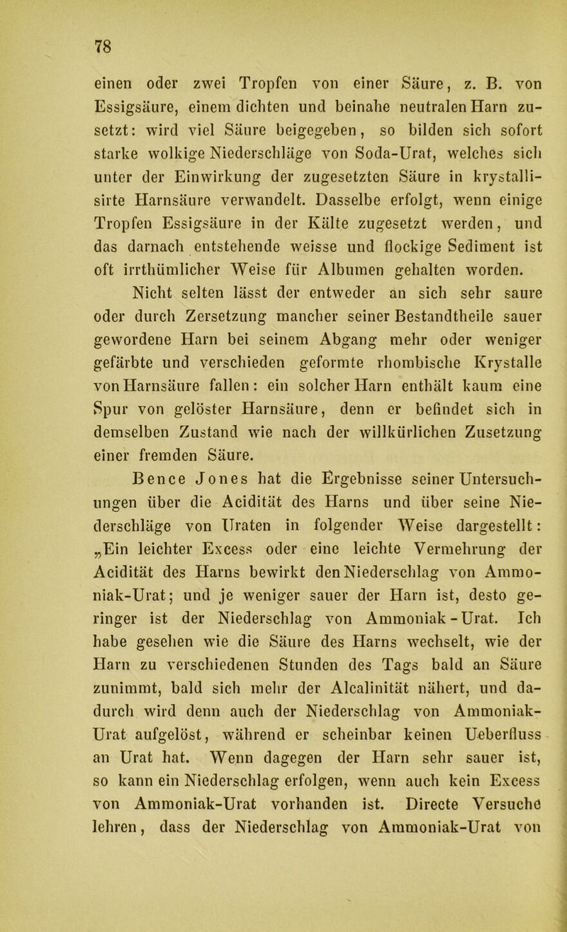 einen oder zwei Tropfen von einer Säure, z. B. von Essigsäure, einem dichten und beinahe neutralen Harn zu- setzt: wird viel Säure beigegeben, so bilden sich sofort starke wolkige Niederschläge von Soda-Urat, welches sich unter der Einwirkung der zugesetzten Säure in krystalli- sirte Harnsäure verwandelt. Dasselbe erfolgt, wenn einige Tropfen Essigsäure in der Kälte zugesetzt werden, und das darnach entstehende weisse und flockige Sediment ist oft irrthümlicher Weise für Albuinen gehalten worden. Nicht selten lässt der entweder an sich sehr saure oder durch Zersetzung mancher seiner Bestandtheile sauer gewordene Harn bei seinem Abgang mehr oder weniger gefärbte und verschieden geformte rhombische Krystalle von Harnsäure fallen: ein solcher Harn enthält kaum eine Spur von gelöster Harnsäure, denn er befindet sich in demselben Zustand wie nach der willkürlichen Zusetzung einer fremden Säure. Bence Jones hat die Ergebnisse seiner Untersuch- ungen über die Acidität des Harns und über seine Nie- derschläge von Ilraten in folgender Weise dargestellt: „Ein leichter Excess oder eine leichte Vermehrung der Acidität des Harns bewirkt den Niederschlag von Ammo- niak-Urat; und je weniger sauer der Harn ist, desto ge- ringer ist der Niederschlag von Ammoniak - Urat. Ich habe gesehen wie die Säure des Harns wechselt, wie der Harn zu verschiedenen Stunden des Tags bald an Säure zunimmt, bald sich mehr der Alcalinität nähert, und da- durch wird denn auch der Niederschlag von Ammoniak- Urat aufgelöst, während er scheinbar keinen Ueberfluss an Urat hat. Wenn dagegen der Harn sehr sauer ist, so kann ein Niederschlag erfolgen, wenn auch kein Excess von Amraoniak-Urat vorhanden ist. Directe Versuche lehren, dass der Niederschlag von Ammoniak-Urat von